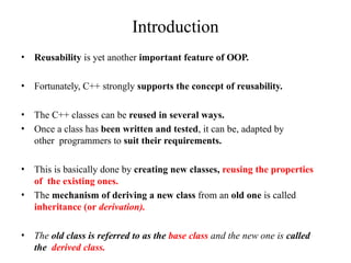 Introduction
• Reusability is yet another important feature of OOP.
• Fortunately, C++ strongly supports the concept of reusability.
• The C++ classes can be reused in several ways.
• Once a class has been written and tested, it can be, adapted by
other programmers to suit their requirements.
• This is basically done by creating new classes, reusing the properties
of the existing ones.
• The mechanism of deriving a new class from an old one is called
inheritance (or derivation).
• The old class is referred to as the base class and the new one is called
the derived class.
 