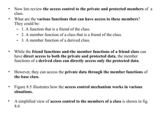 • Now lets review the access control to the private and protected members of a
class.
• What are the various functions that can have access to these members?
They could be:
– 1. A function that is a friend of the class.
– 2. A member function of a class that is a friend of the class.
– 3. A member function of a derived class.
• While the friend functions and-the member functions of a friend class can
have direct access to both the private and protected data, the member
functions of a derived class can directly access only the protected data.
• However, they can access the private data through the member functions of
the base class.
• Figure 8.5 illustrates how the access control mechanism works in various
situations.
• A simplified view of access control to the members of a class is shown in fig.
8.6
 
