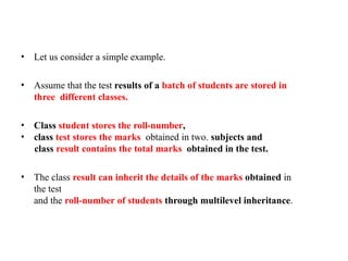 • Let us consider a simple example.
• Assume that the test results of a batch of students are stored in
three different classes.
• Class student stores the roll-number,
• class test stores the marks obtained in two. subjects and
class result contains the total marks obtained in the test.
• The class result can inherit the details of the marks obtained in
the test
and the roll-number of students through multilevel inheritance.
 