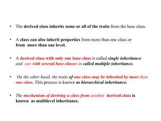 • The derived class inherits some or all of the traits from the base class.
• A class can also inherit properties from more than one class or
from more than one level.
• A derived class with only one base class is called single inheritance
and one with several base classes is called multiple inheritance.
• On the other hand, the traits of one class may be inherited by more than
one class. This process is known as hierarchical inheritance.
• The mechanism of deriving a class from another derived class is
known as multilevel inheritance.
 