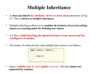 Multiple Inheritance
• A class can inherit the attributes of two or more classes as shown in Fig.
8.7. This is known as multiple inheritance.
• Multiple inheritance allows us to combine the features of several existing
classes as a starting point for defining new classes.
• It is like a child inheriting the physical features of one parent and the
intelligence of another.
• The syntax of a derived class with multiple base classes is as follows:
• where, visibility may be either public or private. The base classes are
separated by commas
 