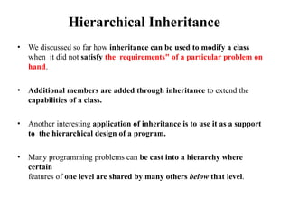 Hierarchical Inheritance
• We discussed so far how inheritance can be used to modify a class
when it did not satisfy the requirements" of a particular problem on
hand.
• Additional members are added through inheritance to extend the
capabilities of a class.
• Another interesting application of inheritance is to use it as a support
to the hierarchical design of a program.
• Many programming problems can be cast into a hierarchy where
certain
features of one level are shared by many others below that level.
 