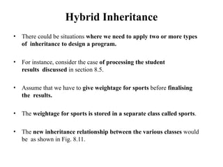 Hybrid Inheritance
• There could be situations where we need to apply two or more types
of inheritance to design a program.
• For instance, consider the case of processing the student
results discussed in section 8.5.
• Assume that we have to give weightage for sports before finalising
the results.
• The weightage for sports is stored in a separate class called sports.
• The new inheritance relationship between the various classes would
be as shown in Fig. 8.11.
 