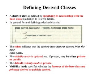 Defining Derived Classes
• A derived class is defined by specifying its relationship with the
base class in addition to its own details .
• In general form of defining a derived class is:
• The colon indicates that the derived-class-name is derived from the
base-
class-name.
• The visibility mode is optional and, if present, may be either private
or public.
• The default visibility-mode is private.
• Visibility mode specifies whether the features of the base class are
privately derived or publicly derived.
 