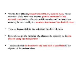 • When a base class is privately inherited by a derived class, 'public
members' of the base class become 'private members' of the
derived class and therefore the public members of the base class
can only be accessed by the member functions of the derived class.
• They are inaccessible to the objects of the derived class.
• Remember, a public member of a class can be accessed by its own
objects using the dot operator.
• The result is that no member of the base class is accessible to the
objects of the derived class.
 