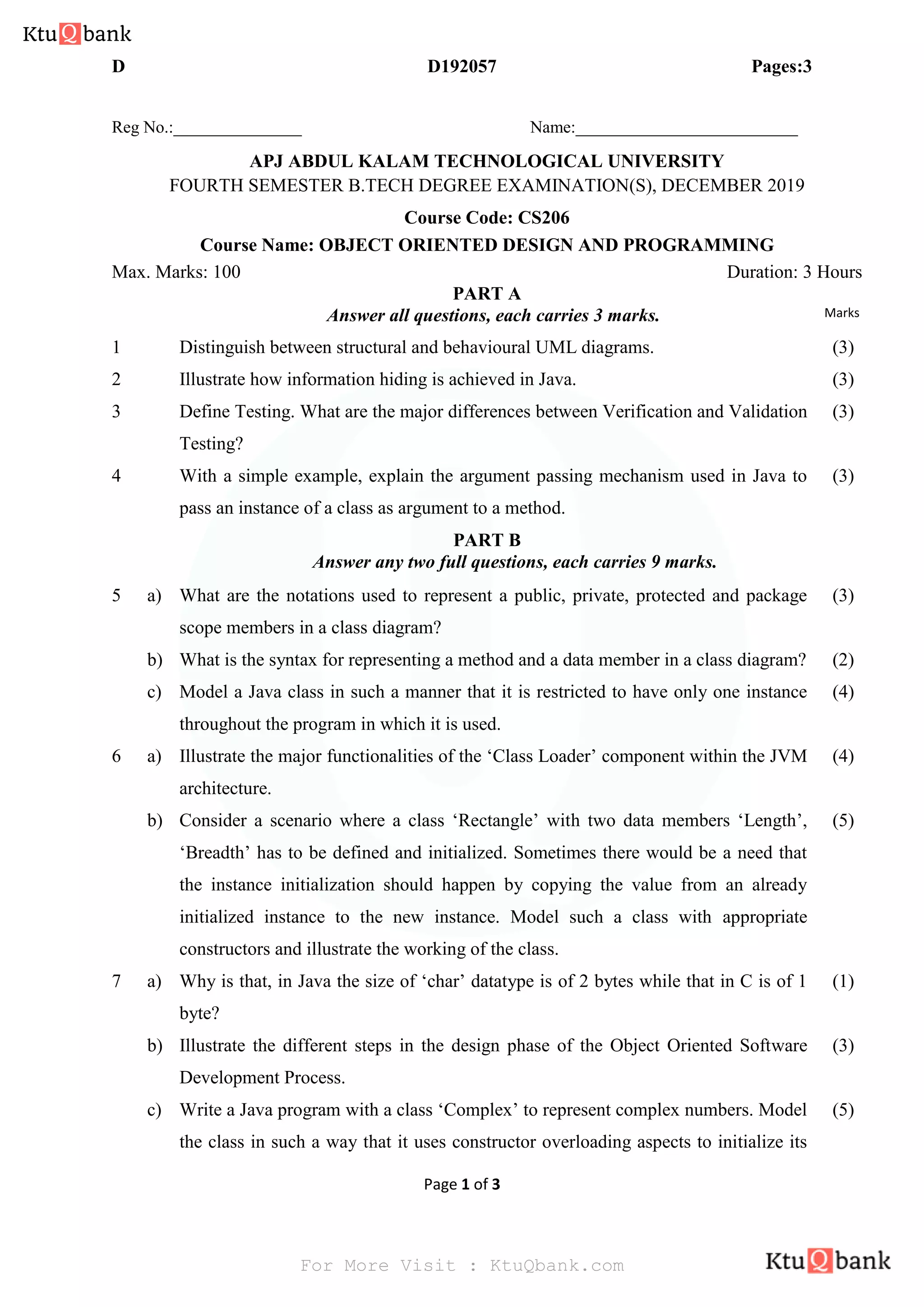 D D192057 Pages:3
Page 1 of 3
Reg No.:_______________ Name:__________________________
APJ ABDUL KALAM TECHNOLOGICAL UNIVERSITY
FOURTH SEMESTER B.TECH DEGREE EXAMINATION(S), DECEMBER 2019
Course Code: CS206
Course Name: OBJECT ORIENTED DESIGN AND PROGRAMMING
Max. Marks: 100 Duration: 3 Hours
PART A
Answer all questions, each carries 3 marks. Marks
1 Distinguish between structural and behavioural UML diagrams. (3)
2 Illustrate how information hiding is achieved in Java. (3)
3 Define Testing. What are the major differences between Verification and Validation
Testing?
(3)
4 With a simple example, explain the argument passing mechanism used in Java to
pass an instance of a class as argument to a method.
(3)
PART B
Answer any two full questions, each carries 9 marks.
5 a) What are the notations used to represent a public, private, protected and package
scope members in a class diagram?
(3)
b) What is the syntax for representing a method and a data member in a class diagram? (2)
c) Model a Java class in such a manner that it is restricted to have only one instance
throughout the program in which it is used.
(4)
6 a) Illustrate the major functionalities of the ‘Class Loader’ component within the JVM
architecture.
(4)
b) Consider a scenario where a class ‘Rectangle’ with two data members ‘Length’,
‘Breadth’ has to be defined and initialized. Sometimes there would be a need that
the instance initialization should happen by copying the value from an already
initialized instance to the new instance. Model such a class with appropriate
constructors and illustrate the working of the class.
(5)
7 a) Why is that, in Java the size of ‘char’ datatype is of 2 bytes while that in C is of 1
byte?
(1)
b) Illustrate the different steps in the design phase of the Object Oriented Software
Development Process.
(3)
c) Write a Java program with a class ‘Complex’ to represent complex numbers. Model
the class in such a way that it uses constructor overloading aspects to initialize its
(5)
For More Visit : KtuQbank.com
 