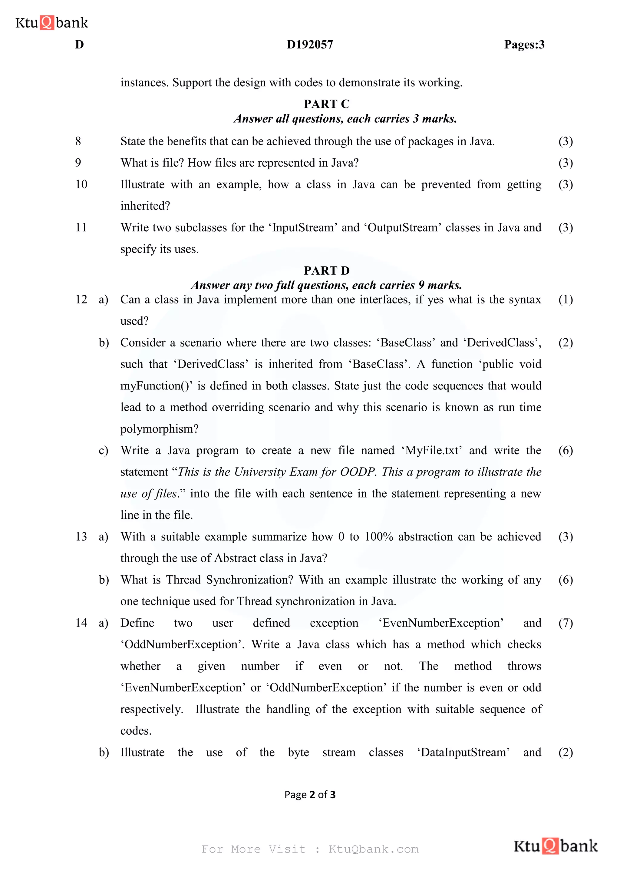 D D192057 Pages:3
Page 2 of 3
instances. Support the design with codes to demonstrate its working.
PART C
Answer all questions, each carries 3 marks.
8 State the benefits that can be achieved through the use of packages in Java. (3)
9 What is file? How files are represented in Java? (3)
10 Illustrate with an example, how a class in Java can be prevented from getting
inherited?
(3)
11 Write two subclasses for the ‘InputStream’ and ‘OutputStream’ classes in Java and
specify its uses.
(3)
PART D
Answer any two full questions, each carries 9 marks.
12 a) Can a class in Java implement more than one interfaces, if yes what is the syntax
used?
(1)
b) Consider a scenario where there are two classes: ‘BaseClass’ and ‘DerivedClass’,
such that ‘DerivedClass’ is inherited from ‘BaseClass’. A function ‘public void
myFunction()’ is defined in both classes. State just the code sequences that would
lead to a method overriding scenario and why this scenario is known as run time
polymorphism?
(2)
c) Write a Java program to create a new file named ‘MyFile.txt’ and write the
statement “This is the University Exam for OODP. This a program to illustrate the
use of files.” into the file with each sentence in the statement representing a new
line in the file.
(6)
13 a) With a suitable example summarize how 0 to 100% abstraction can be achieved
through the use of Abstract class in Java?
(3)
b) What is Thread Synchronization? With an example illustrate the working of any
one technique used for Thread synchronization in Java.
(6)
14 a) Define two user defined exception ‘EvenNumberException’ and
‘OddNumberException’. Write a Java class which has a method which checks
whether a given number if even or not. The method throws
‘EvenNumberException’ or ‘OddNumberException’ if the number is even or odd
respectively. Illustrate the handling of the exception with suitable sequence of
codes.
(7)
b) Illustrate the use of the byte stream classes ‘DataInputStream’ and (2)
For More Visit : KtuQbank.com
 