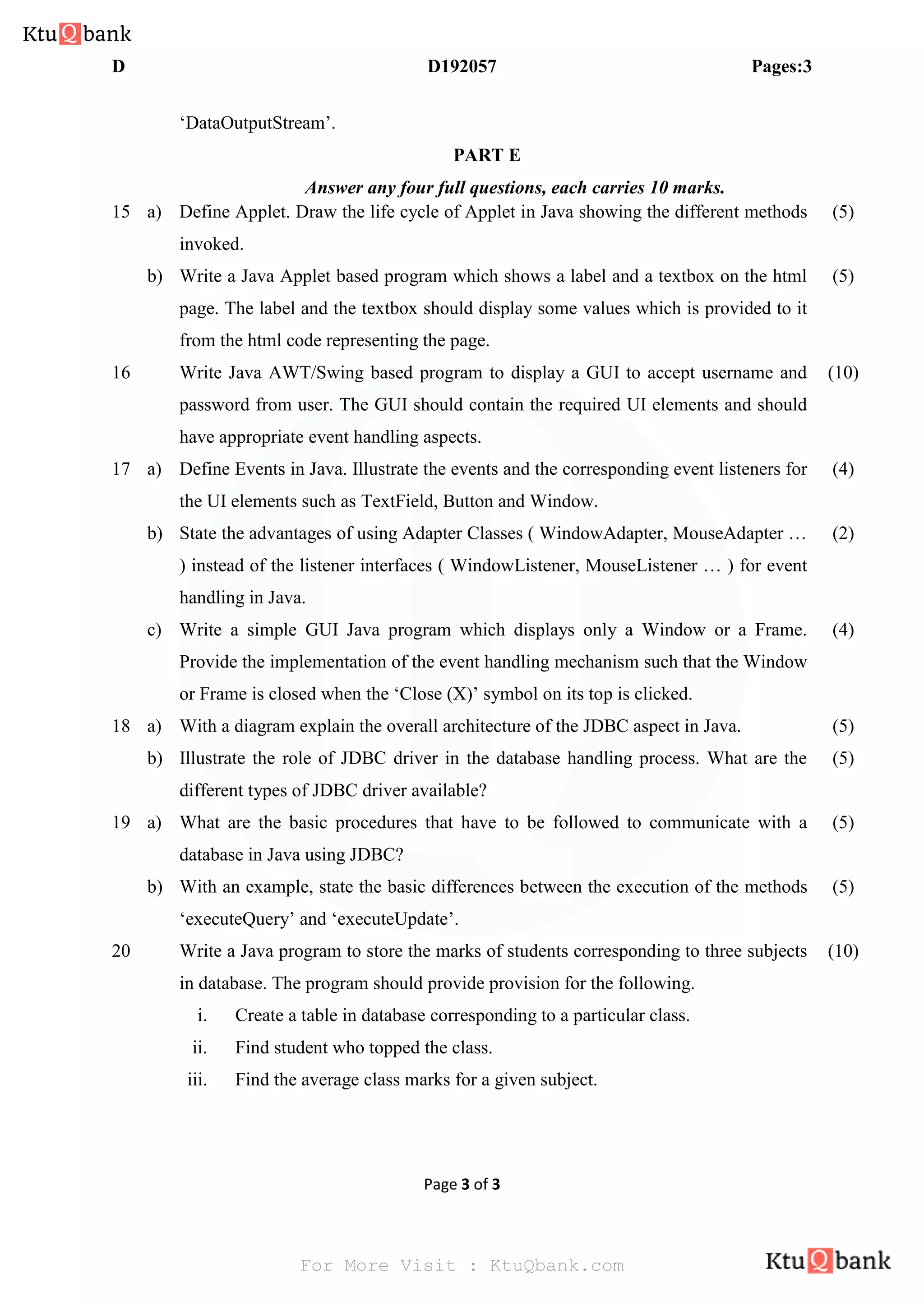 D D192057 Pages:3
Page 3 of 3
‘DataOutputStream’.
PART E
Answer any four full questions, each carries 10 marks.
15 a) Define Applet. Draw the life cycle of Applet in Java showing the different methods
invoked.
(5)
b) Write a Java Applet based program which shows a label and a textbox on the html
page. The label and the textbox should display some values which is provided to it
from the html code representing the page.
(5)
16 Write Java AWT/Swing based program to display a GUI to accept username and
password from user. The GUI should contain the required UI elements and should
have appropriate event handling aspects.
(10)
17 a) Define Events in Java. Illustrate the events and the corresponding event listeners for
the UI elements such as TextField, Button and Window.
(4)
b) State the advantages of using Adapter Classes ( WindowAdapter, MouseAdapter …
) instead of the listener interfaces ( WindowListener, MouseListener … ) for event
handling in Java.
(2)
c) Write a simple GUI Java program which displays only a Window or a Frame.
Provide the implementation of the event handling mechanism such that the Window
or Frame is closed when the ‘Close (X)’ symbol on its top is clicked.
(4)
18 a) With a diagram explain the overall architecture of the JDBC aspect in Java. (5)
b) Illustrate the role of JDBC driver in the database handling process. What are the
different types of JDBC driver available?
(5)
19 a) What are the basic procedures that have to be followed to communicate with a
database in Java using JDBC?
(5)
b) With an example, state the basic differences between the execution of the methods
‘executeQuery’ and ‘executeUpdate’.
(5)
20 Write a Java program to store the marks of students corresponding to three subjects
in database. The program should provide provision for the following.
i. Create a table in database corresponding to a particular class.
ii. Find student who topped the class.
iii. Find the average class marks for a given subject.
(10)
For More Visit : KtuQbank.com
 