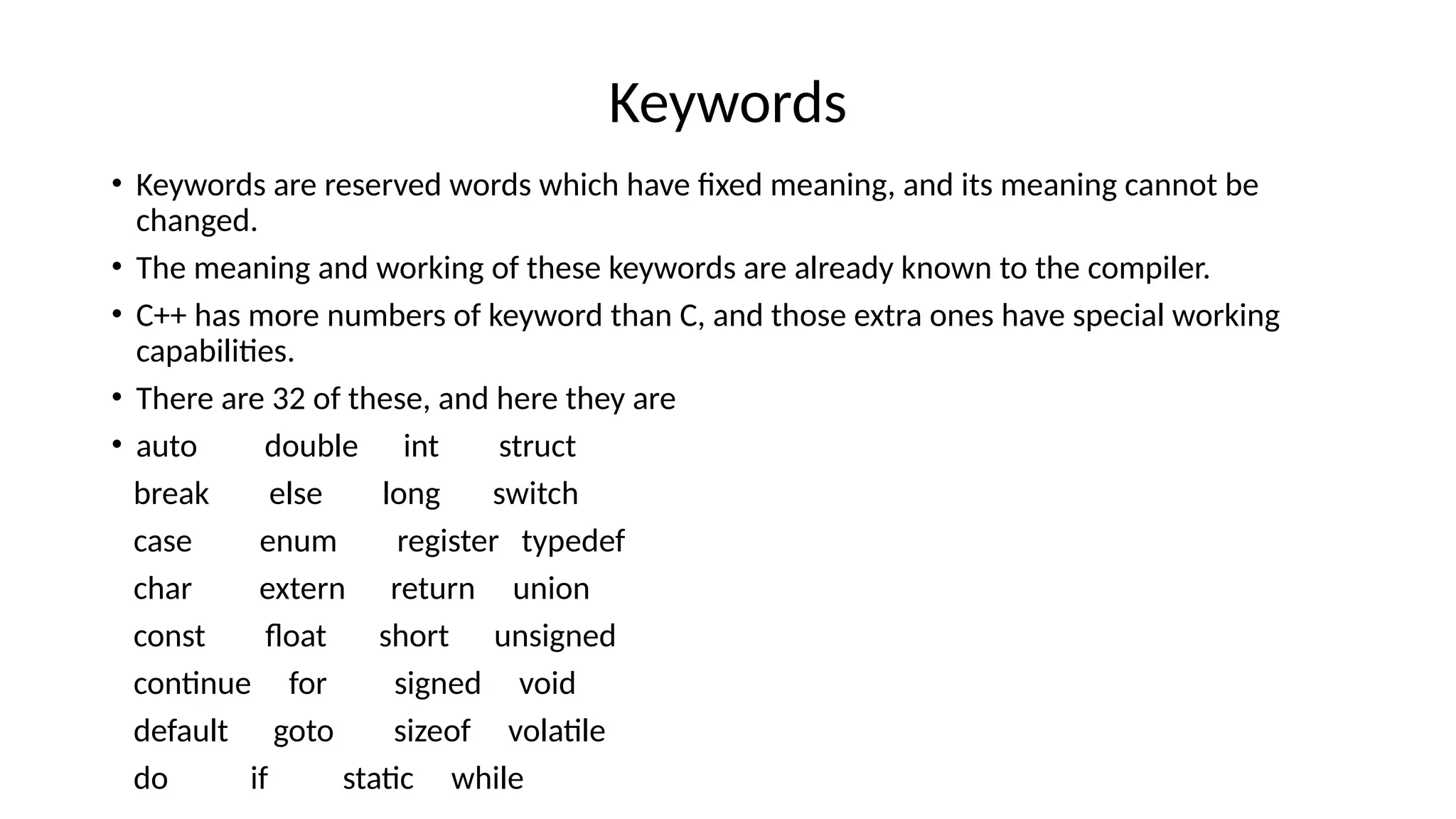 Keywords
• Keywords are reserved words which have fixed meaning, and its meaning cannot be
changed.
• The meaning and working of these keywords are already known to the compiler.
• C++ has more numbers of keyword than C, and those extra ones have special working
capabilities.
• There are 32 of these, and here they are
• auto double int struct
break else long switch
case enum register typedef
char extern return union
const float short unsigned
continue for signed void
default goto sizeof volatile
do if static while
 
