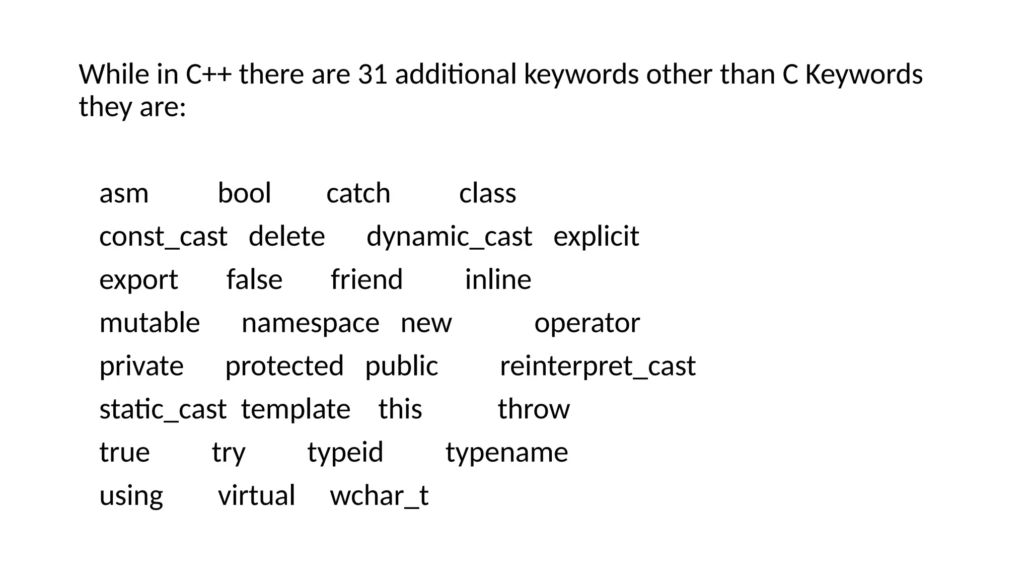 While in C++ there are 31 additional keywords other than C Keywords
they are:
asm bool catch class
const_cast delete dynamic_cast explicit
export false friend inline
mutable namespace new operator
private protected public reinterpret_cast
static_cast template this throw
true try typeid typename
using virtual wchar_t
 