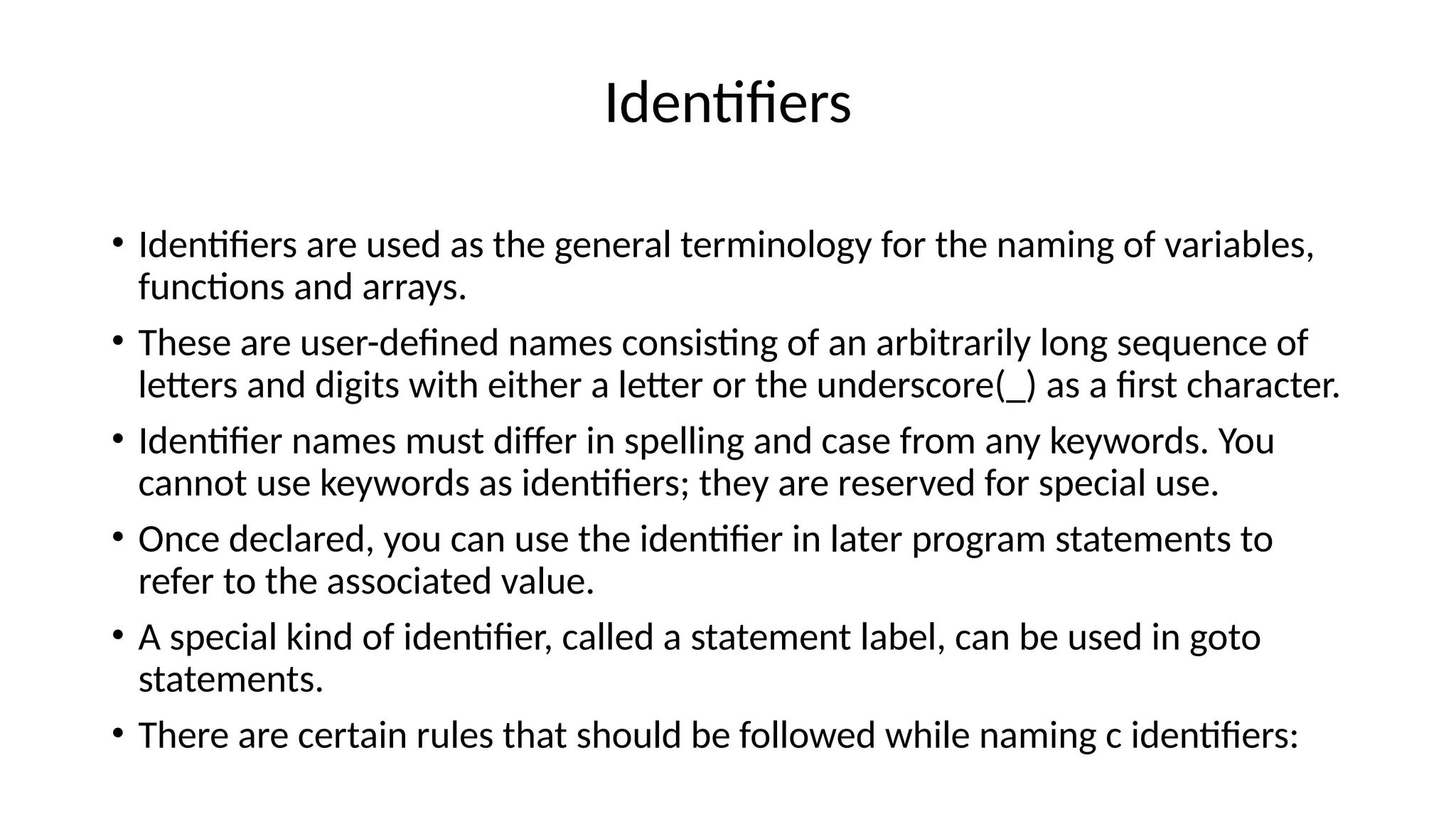 Identifiers
• Identifiers are used as the general terminology for the naming of variables,
functions and arrays.
• These are user-defined names consisting of an arbitrarily long sequence of
letters and digits with either a letter or the underscore(_) as a first character.
• Identifier names must differ in spelling and case from any keywords. You
cannot use keywords as identifiers; they are reserved for special use.
• Once declared, you can use the identifier in later program statements to
refer to the associated value.
• A special kind of identifier, called a statement label, can be used in goto
statements.
• There are certain rules that should be followed while naming c identifiers:
 