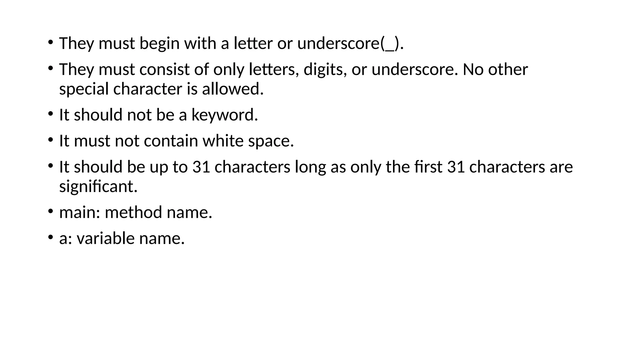 • They must begin with a letter or underscore(_).
• They must consist of only letters, digits, or underscore. No other
special character is allowed.
• It should not be a keyword.
• It must not contain white space.
• It should be up to 31 characters long as only the first 31 characters are
significant.
• main: method name.
• a: variable name.
 