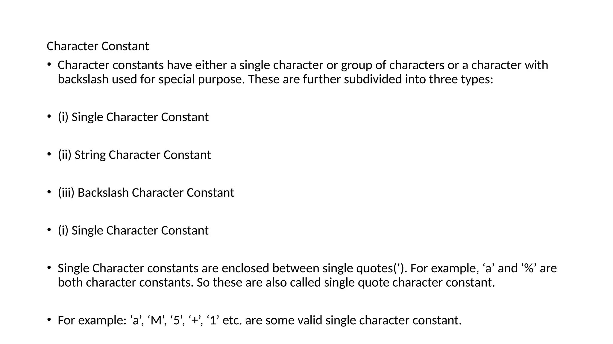 Character Constant
• Character constants have either a single character or group of characters or a character with
backslash used for special purpose. These are further subdivided into three types:
• (i) Single Character Constant
• (ii) String Character Constant
• (iii) Backslash Character Constant
• (i) Single Character Constant
• Single Character constants are enclosed between single quotes(‘). For example, ‘a’ and ‘%’ are
both character constants. So these are also called single quote character constant.
• For example: ‘a’, ‘M’, ‘5’, ‘+’, ‘1’ etc. are some valid single character constant.
 