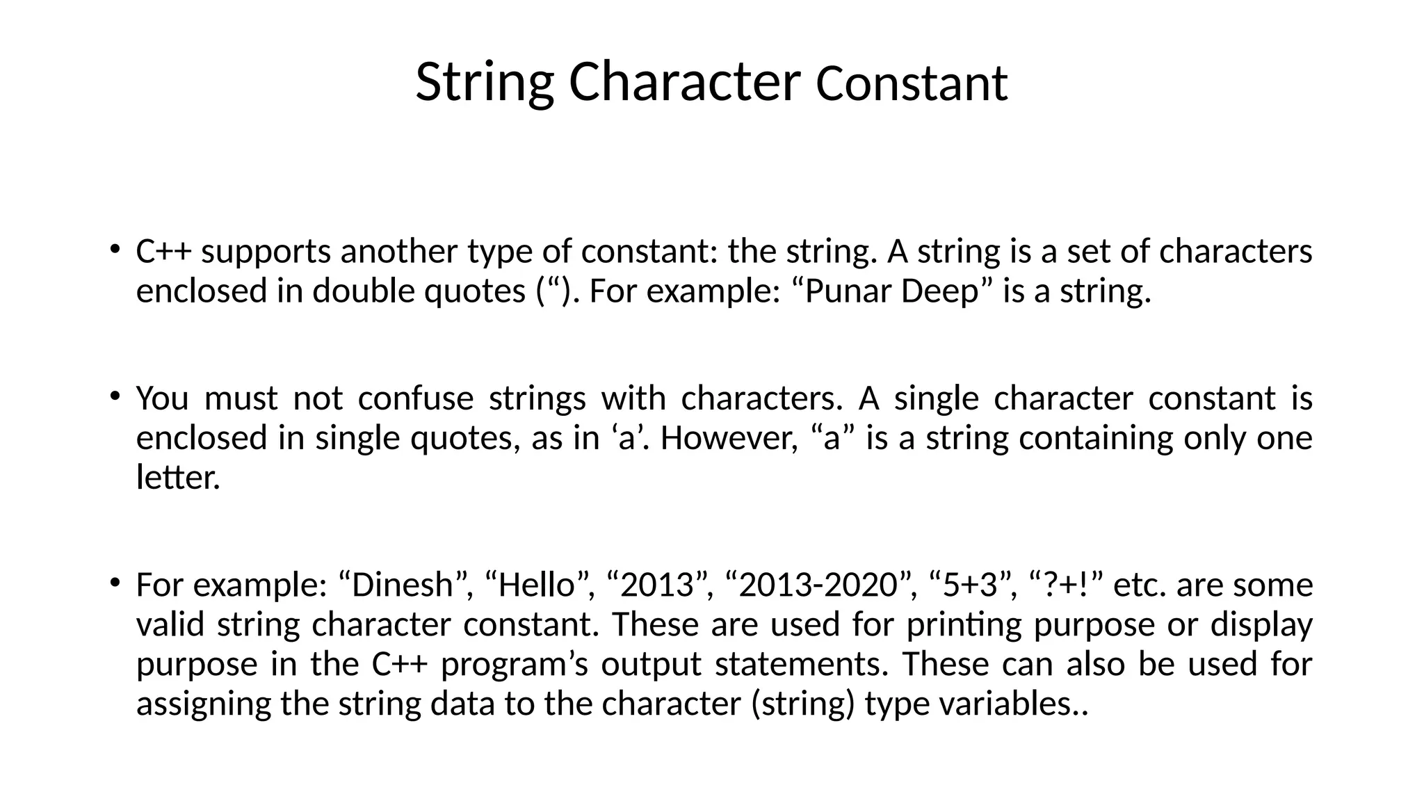 String Character Constant
• C++ supports another type of constant: the string. A string is a set of characters
enclosed in double quotes (“). For example: “Punar Deep” is a string.
• You must not confuse strings with characters. A single character constant is
enclosed in single quotes, as in ‘a’. However, “a” is a string containing only one
letter.
• For example: “Dinesh”, “Hello”, “2013”, “2013-2020”, “5+3”, “?+!” etc. are some
valid string character constant. These are used for printing purpose or display
purpose in the C++ program’s output statements. These can also be used for
assigning the string data to the character (string) type variables..
 