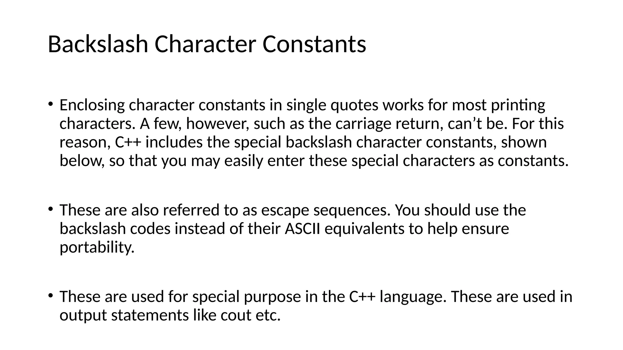 Backslash Character Constants
• Enclosing character constants in single quotes works for most printing
characters. A few, however, such as the carriage return, can’t be. For this
reason, C++ includes the special backslash character constants, shown
below, so that you may easily enter these special characters as constants.
• These are also referred to as escape sequences. You should use the
backslash codes instead of their ASCII equivalents to help ensure
portability.
• These are used for special purpose in the C++ language. These are used in
output statements like cout etc.
 