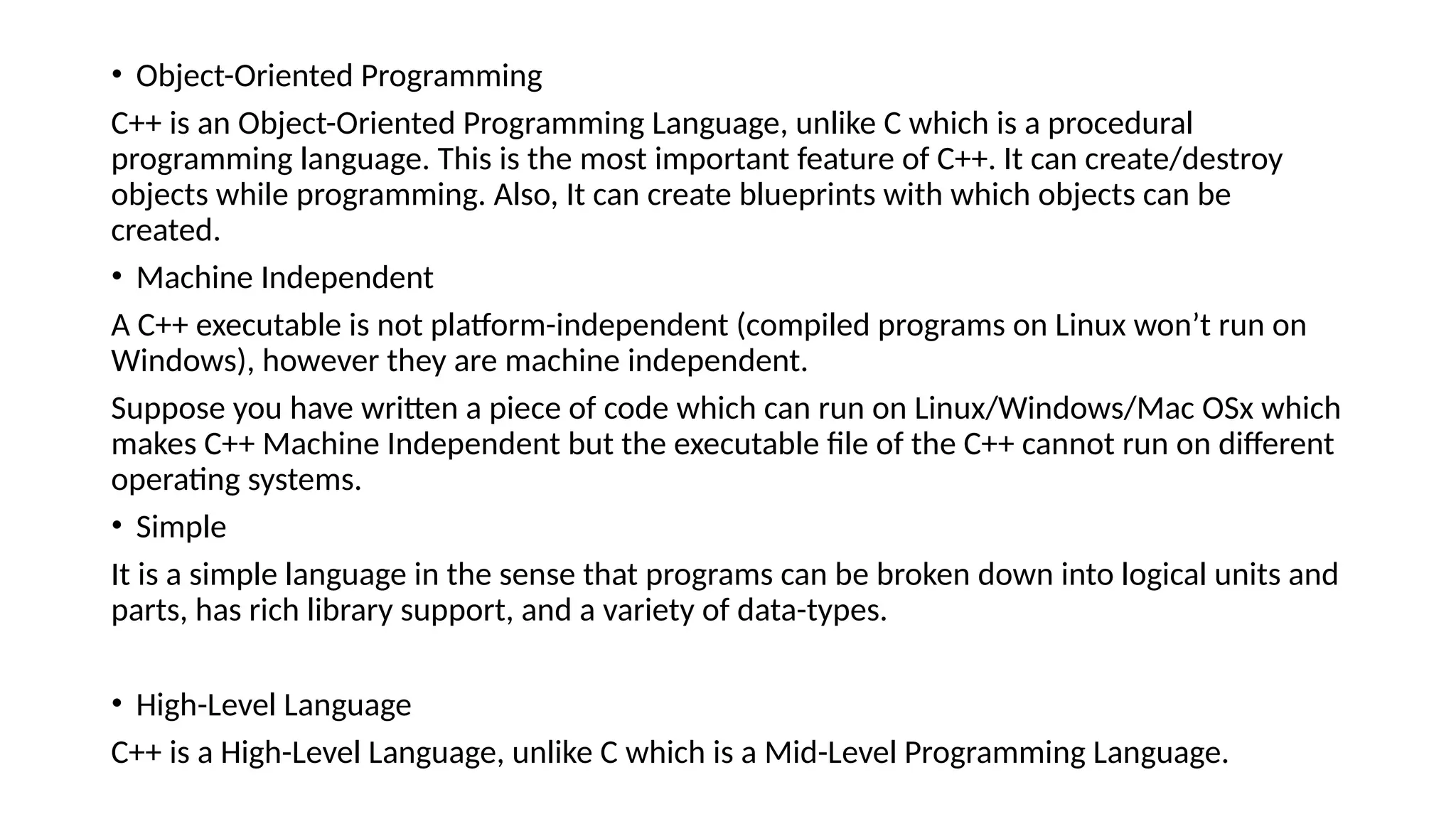 • Object-Oriented Programming
C++ is an Object-Oriented Programming Language, unlike C which is a procedural
programming language. This is the most important feature of C++. It can create/destroy
objects while programming. Also, It can create blueprints with which objects can be
created.
• Machine Independent
A C++ executable is not platform-independent (compiled programs on Linux won’t run on
Windows), however they are machine independent.
Suppose you have written a piece of code which can run on Linux/Windows/Mac OSx which
makes C++ Machine Independent but the executable file of the C++ cannot run on different
operating systems.
• Simple
It is a simple language in the sense that programs can be broken down into logical units and
parts, has rich library support, and a variety of data-types.
• High-Level Language
C++ is a High-Level Language, unlike C which is a Mid-Level Programming Language.
 