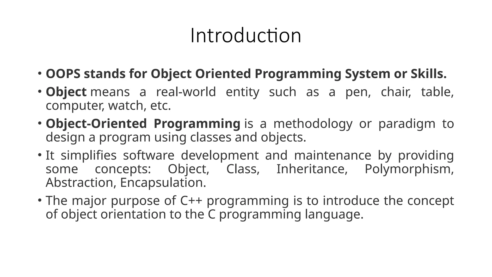 Introduction
• OOPS stands for Object Oriented Programming System or Skills.
• Object means a real-world entity such as a pen, chair, table,
computer, watch, etc.
• Object-Oriented Programming is a methodology or paradigm to
design a program using classes and objects.
• It simplifies software development and maintenance by providing
some concepts: Object, Class, Inheritance, Polymorphism,
Abstraction, Encapsulation.
• The major purpose of C++ programming is to introduce the concept
of object orientation to the C programming language.
 