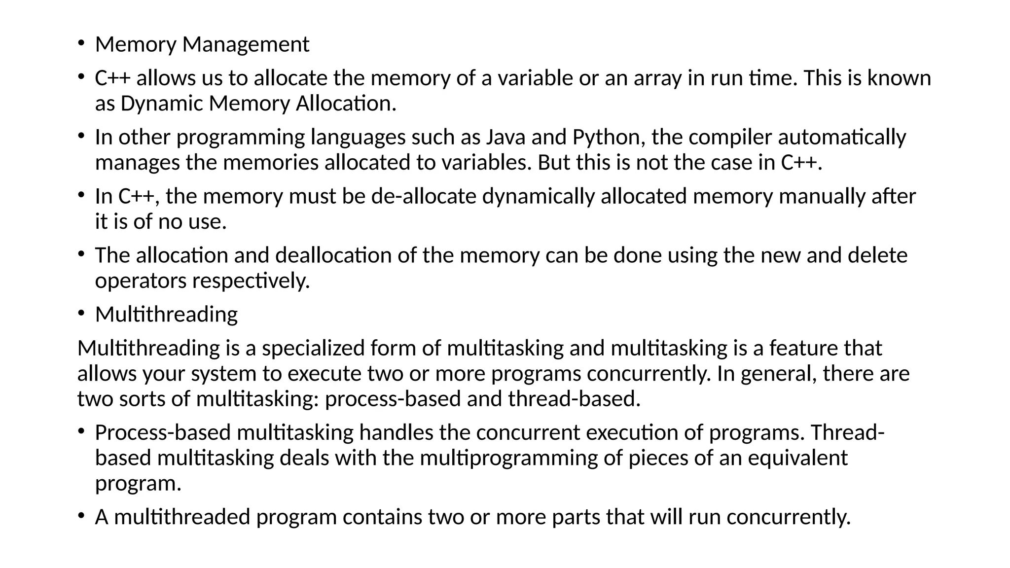 • Memory Management
• C++ allows us to allocate the memory of a variable or an array in run time. This is known
as Dynamic Memory Allocation.
• In other programming languages such as Java and Python, the compiler automatically
manages the memories allocated to variables. But this is not the case in C++.
• In C++, the memory must be de-allocate dynamically allocated memory manually after
it is of no use.
• The allocation and deallocation of the memory can be done using the new and delete
operators respectively.
• Multithreading
Multithreading is a specialized form of multitasking and multitasking is a feature that
allows your system to execute two or more programs concurrently. In general, there are
two sorts of multitasking: process-based and thread-based.
• Process-based multitasking handles the concurrent execution of programs. Thread-
based multitasking deals with the multiprogramming of pieces of an equivalent
program.
• A multithreaded program contains two or more parts that will run concurrently.
 