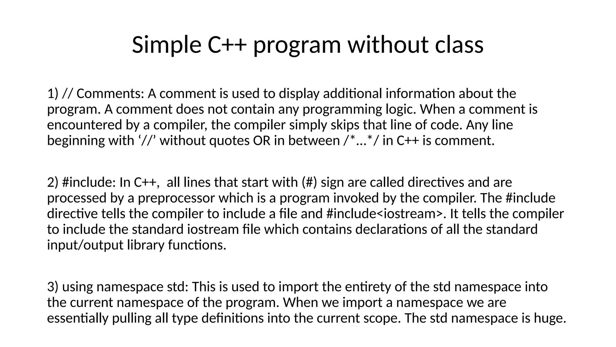 Simple C++ program without class
1) // Comments: A comment is used to display additional information about the
program. A comment does not contain any programming logic. When a comment is
encountered by a compiler, the compiler simply skips that line of code. Any line
beginning with ‘//’ without quotes OR in between /*…*/ in C++ is comment.
2) #include: In C++, all lines that start with (#) sign are called directives and are
processed by a preprocessor which is a program invoked by the compiler. The #include
directive tells the compiler to include a file and #include<iostream>. It tells the compiler
to include the standard iostream file which contains declarations of all the standard
input/output library functions.
3) using namespace std: This is used to import the entirety of the std namespace into
the current namespace of the program. When we import a namespace we are
essentially pulling all type definitions into the current scope. The std namespace is huge.
 