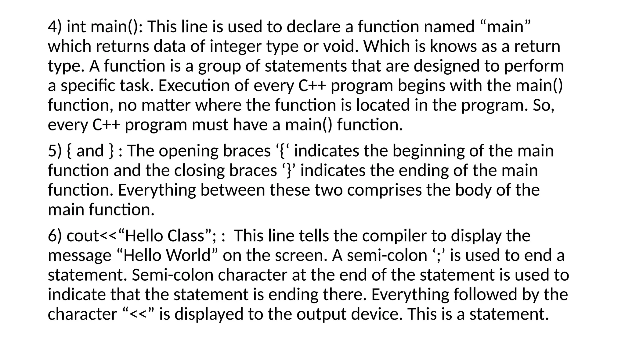 4) int main(): This line is used to declare a function named “main”
which returns data of integer type or void. Which is knows as a return
type. A function is a group of statements that are designed to perform
a specific task. Execution of every C++ program begins with the main()
function, no matter where the function is located in the program. So,
every C++ program must have a main() function.
5) { and } : The opening braces ‘{‘ indicates the beginning of the main
function and the closing braces ‘}’ indicates the ending of the main
function. Everything between these two comprises the body of the
main function.
6) cout<<“Hello Class”; : This line tells the compiler to display the
message “Hello World” on the screen. A semi-colon ‘;’ is used to end a
statement. Semi-colon character at the end of the statement is used to
indicate that the statement is ending there. Everything followed by the
character “<<” is displayed to the output device. This is a statement.
 