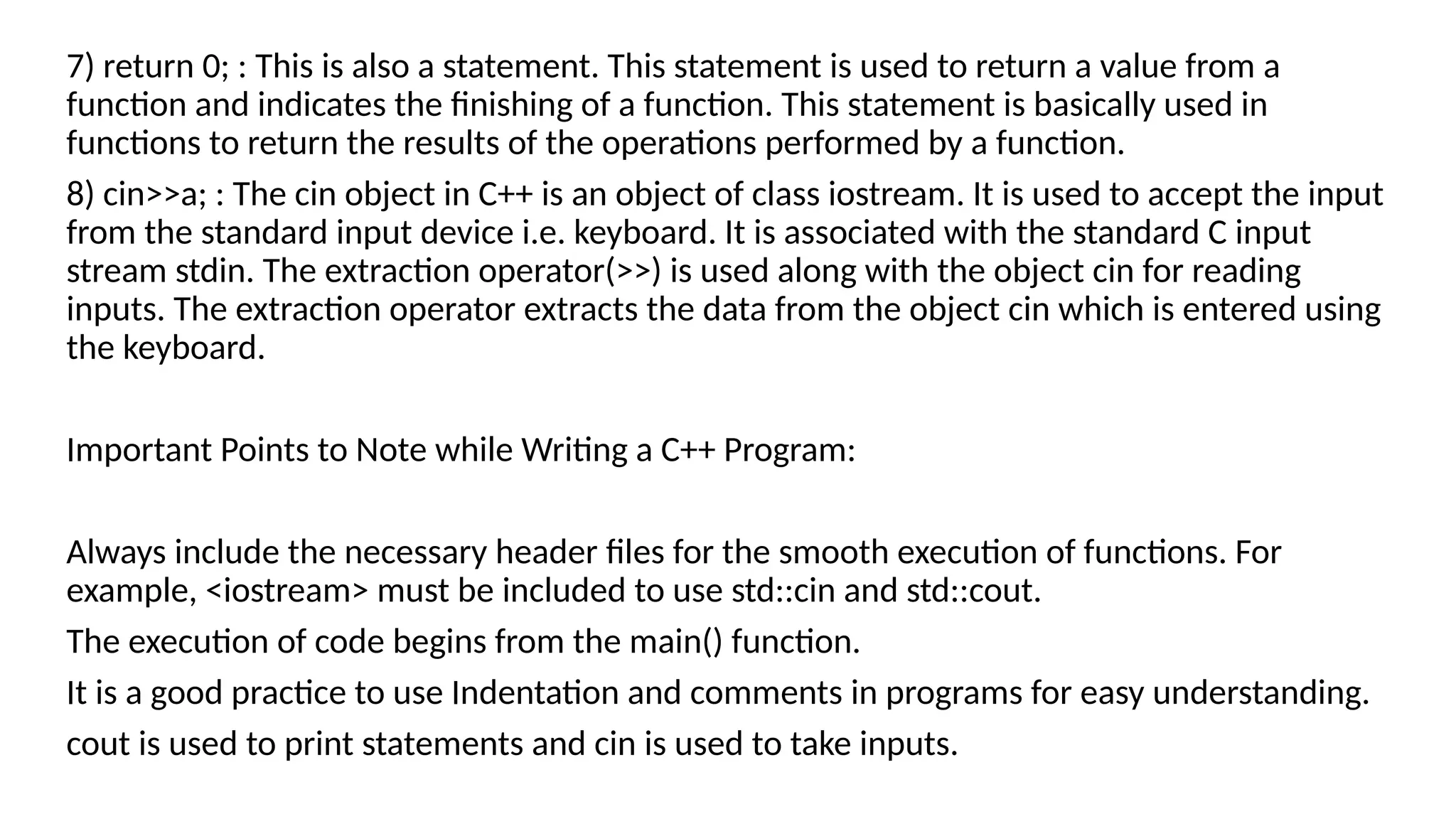 7) return 0; : This is also a statement. This statement is used to return a value from a
function and indicates the finishing of a function. This statement is basically used in
functions to return the results of the operations performed by a function.
8) cin>>a; : The cin object in C++ is an object of class iostream. It is used to accept the input
from the standard input device i.e. keyboard. It is associated with the standard C input
stream stdin. The extraction operator(>>) is used along with the object cin for reading
inputs. The extraction operator extracts the data from the object cin which is entered using
the keyboard.
Important Points to Note while Writing a C++ Program:
Always include the necessary header files for the smooth execution of functions. For
example, <iostream> must be included to use std::cin and std::cout.
The execution of code begins from the main() function.
It is a good practice to use Indentation and comments in programs for easy understanding.
cout is used to print statements and cin is used to take inputs.
 