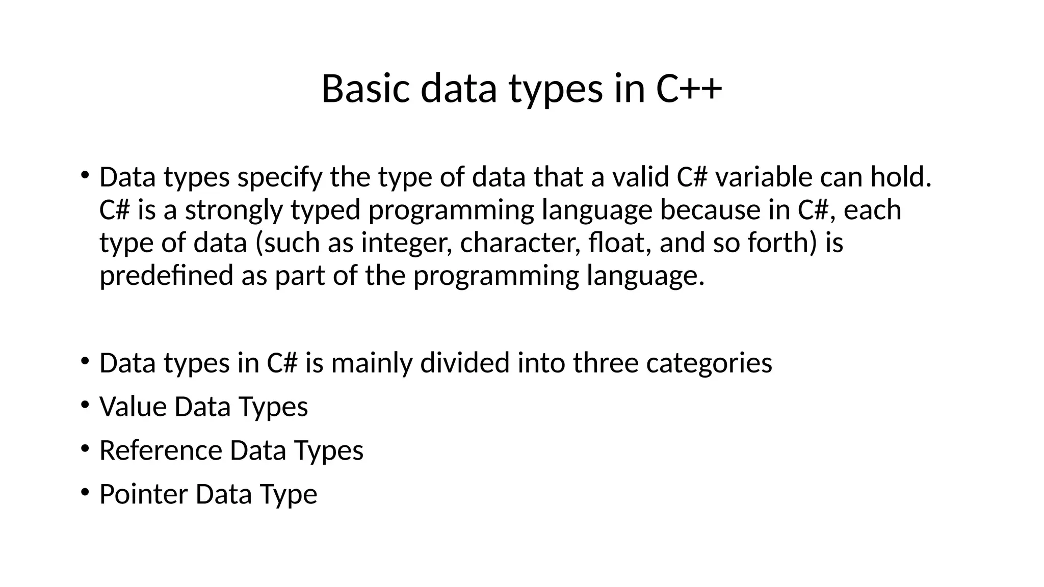 Basic data types in C++
• Data types specify the type of data that a valid C# variable can hold.
C# is a strongly typed programming language because in C#, each
type of data (such as integer, character, float, and so forth) is
predefined as part of the programming language.
• Data types in C# is mainly divided into three categories
• Value Data Types
• Reference Data Types
• Pointer Data Type
 