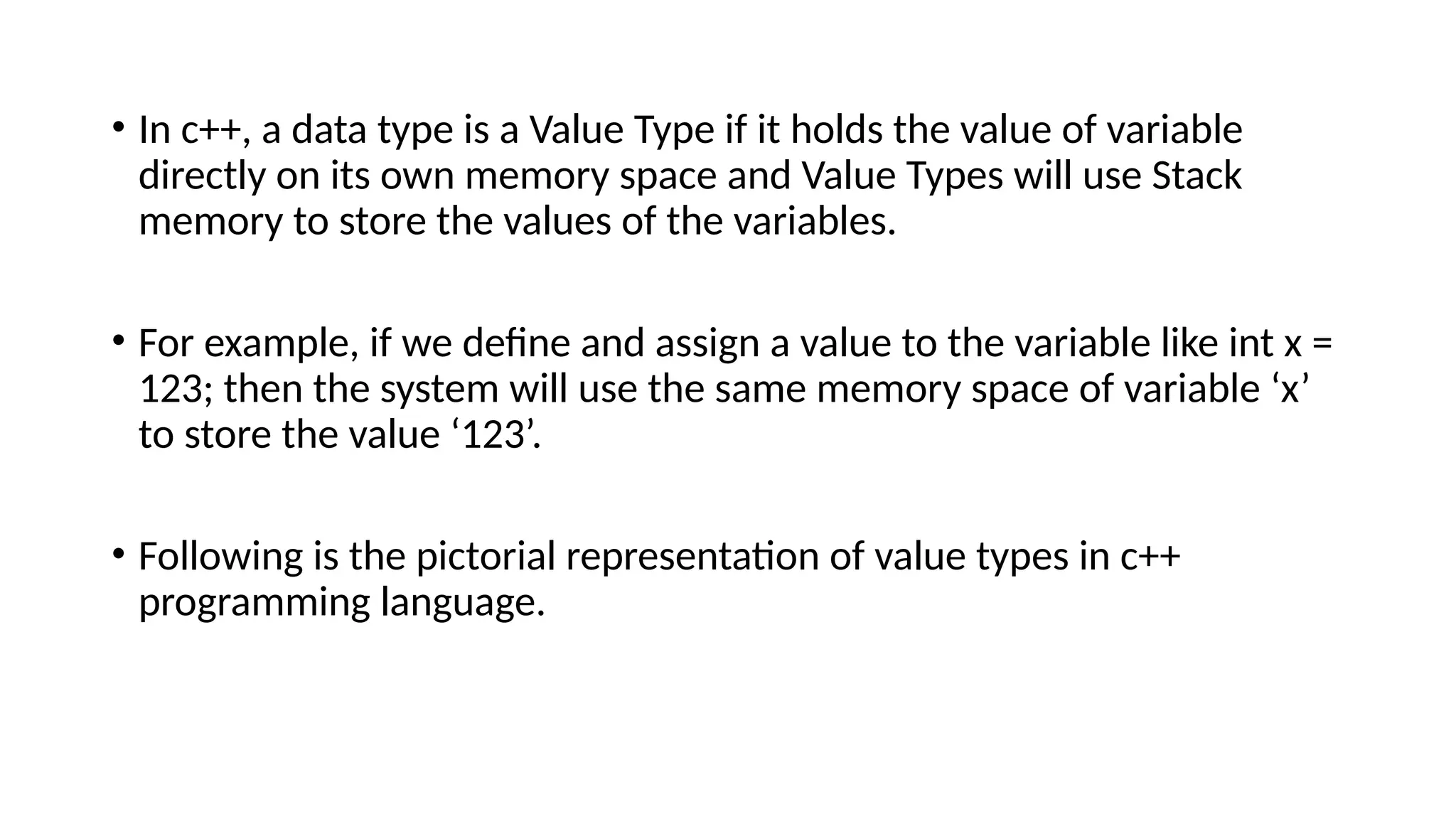 • In c++, a data type is a Value Type if it holds the value of variable
directly on its own memory space and Value Types will use Stack
memory to store the values of the variables.
• For example, if we define and assign a value to the variable like int x =
123; then the system will use the same memory space of variable ‘x’
to store the value ‘123’.
• Following is the pictorial representation of value types in c++
programming language.
 