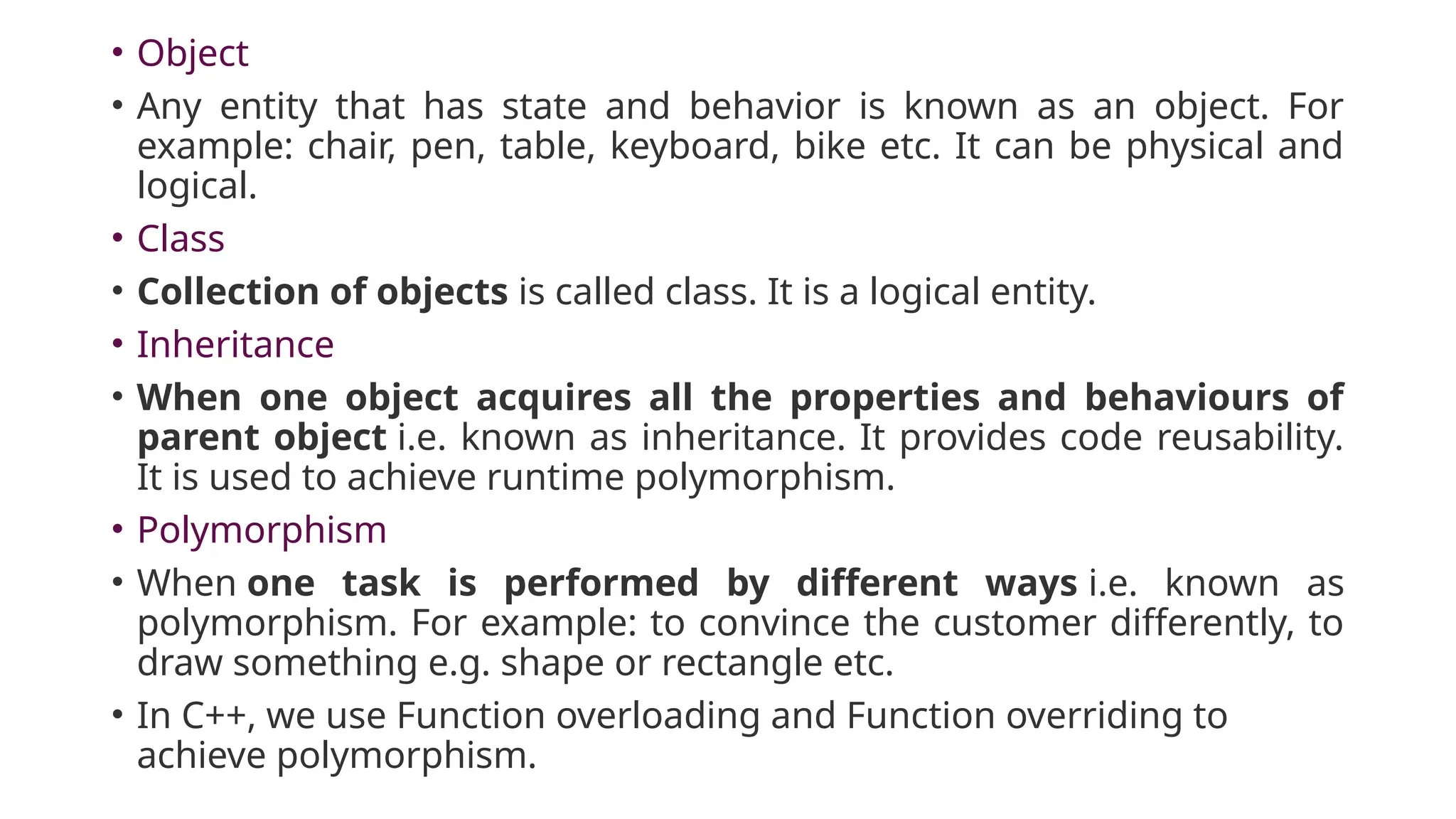 • Object
• Any entity that has state and behavior is known as an object. For
example: chair, pen, table, keyboard, bike etc. It can be physical and
logical.
• Class
• Collection of objects is called class. It is a logical entity.
• Inheritance
• When one object acquires all the properties and behaviours of
parent object i.e. known as inheritance. It provides code reusability.
It is used to achieve runtime polymorphism.
• Polymorphism
• When one task is performed by different ways i.e. known as
polymorphism. For example: to convince the customer differently, to
draw something e.g. shape or rectangle etc.
• In C++, we use Function overloading and Function overriding to
achieve polymorphism.
 