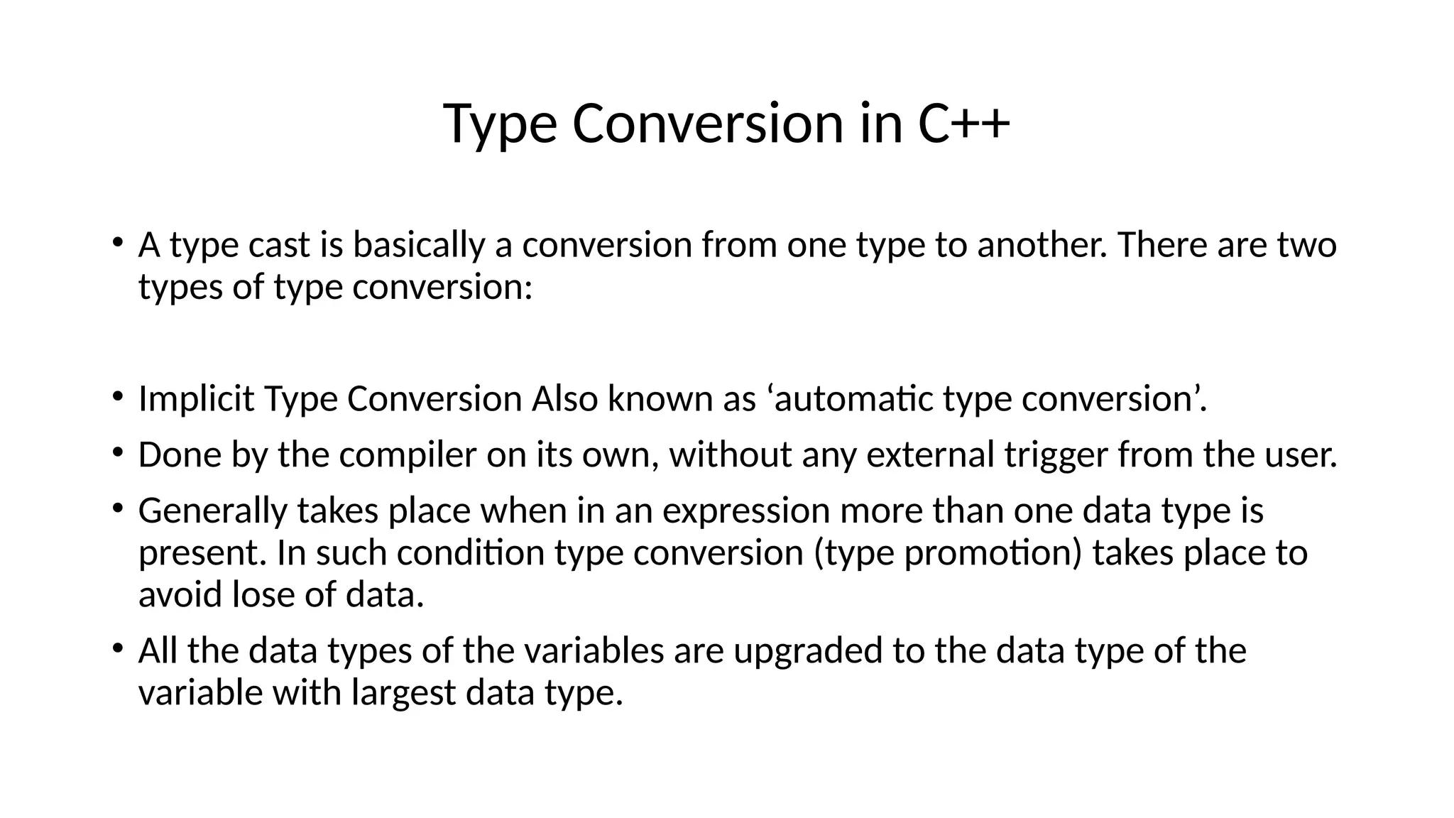 Type Conversion in C++
• A type cast is basically a conversion from one type to another. There are two
types of type conversion:
• Implicit Type Conversion Also known as ‘automatic type conversion’.
• Done by the compiler on its own, without any external trigger from the user.
• Generally takes place when in an expression more than one data type is
present. In such condition type conversion (type promotion) takes place to
avoid lose of data.
• All the data types of the variables are upgraded to the data type of the
variable with largest data type.
 