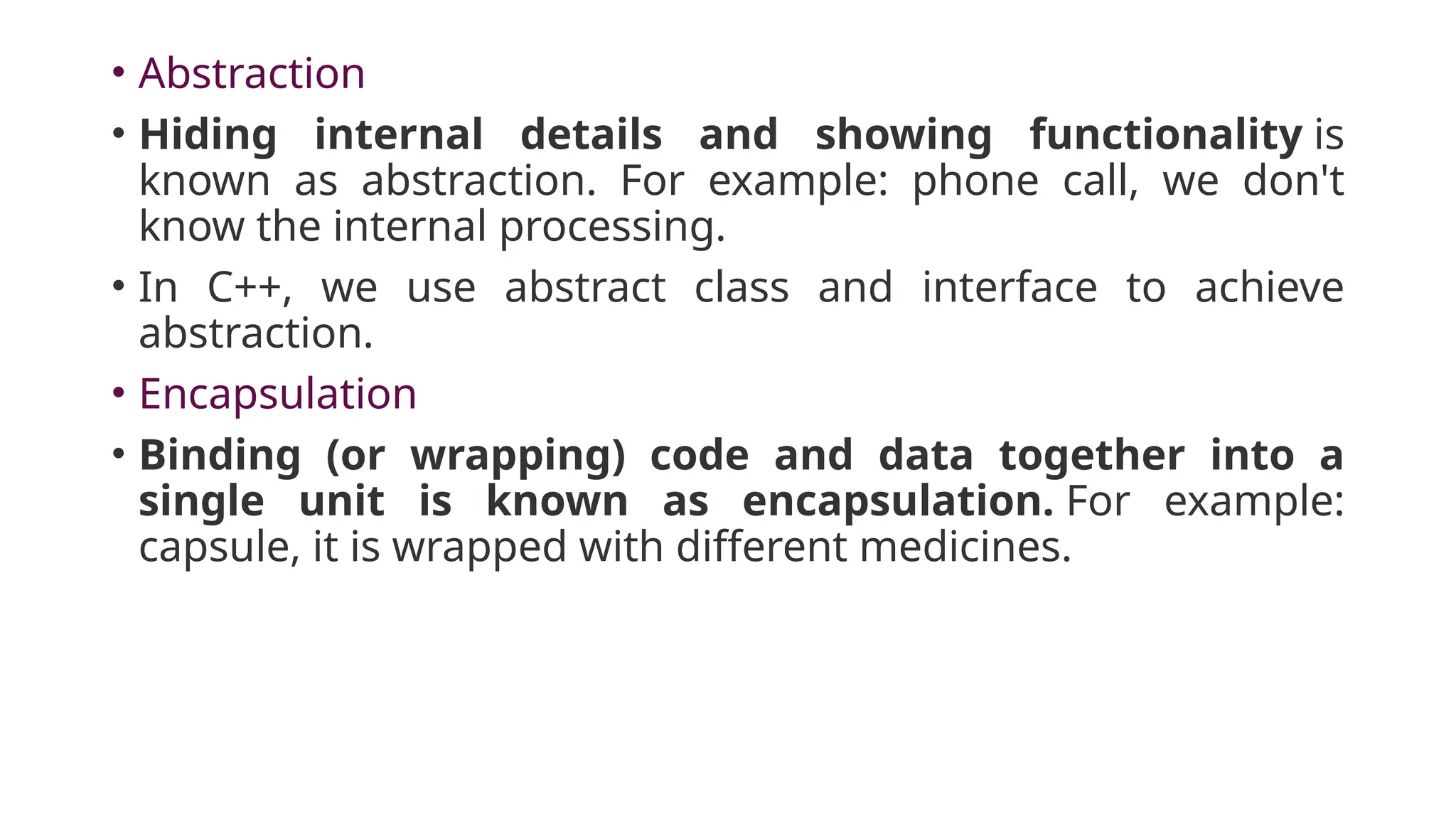 • Abstraction
• Hiding internal details and showing functionality is
known as abstraction. For example: phone call, we don't
know the internal processing.
• In C++, we use abstract class and interface to achieve
abstraction.
• Encapsulation
• Binding (or wrapping) code and data together into a
single unit is known as encapsulation. For example:
capsule, it is wrapped with different medicines.
 