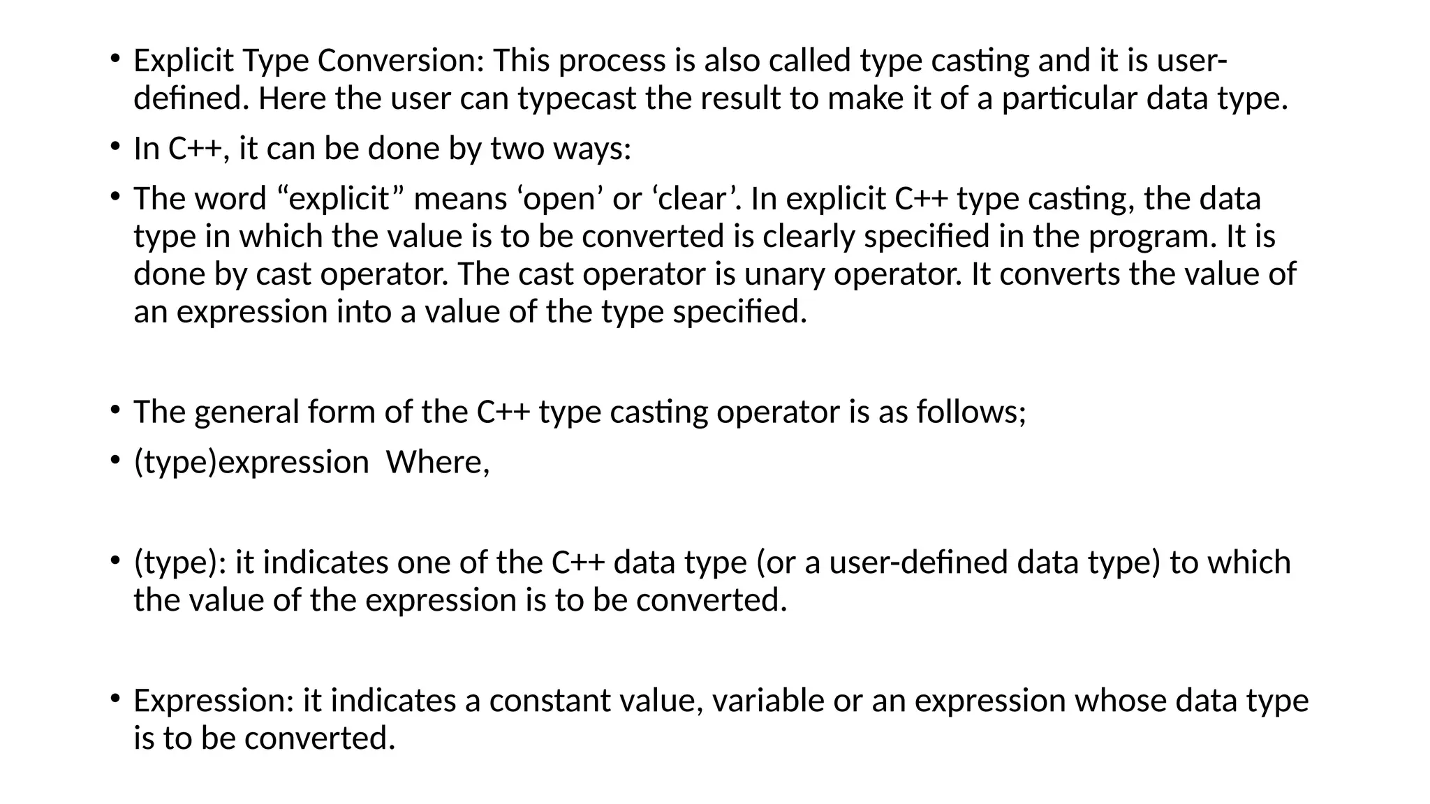 • Explicit Type Conversion: This process is also called type casting and it is user-
defined. Here the user can typecast the result to make it of a particular data type.
• In C++, it can be done by two ways:
• The word “explicit” means ‘open’ or ‘clear’. In explicit C++ type casting, the data
type in which the value is to be converted is clearly specified in the program. It is
done by cast operator. The cast operator is unary operator. It converts the value of
an expression into a value of the type specified.
• The general form of the C++ type casting operator is as follows;
• (type)expression Where,
• (type): it indicates one of the C++ data type (or a user-defined data type) to which
the value of the expression is to be converted.
• Expression: it indicates a constant value, variable or an expression whose data type
is to be converted.
 
