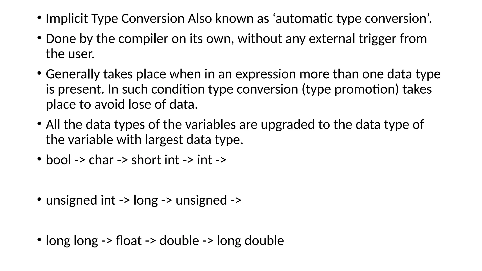 • Implicit Type Conversion Also known as ‘automatic type conversion’.
• Done by the compiler on its own, without any external trigger from
the user.
• Generally takes place when in an expression more than one data type
is present. In such condition type conversion (type promotion) takes
place to avoid lose of data.
• All the data types of the variables are upgraded to the data type of
the variable with largest data type.
• bool -> char -> short int -> int ->
• unsigned int -> long -> unsigned ->
• long long -> float -> double -> long double
 