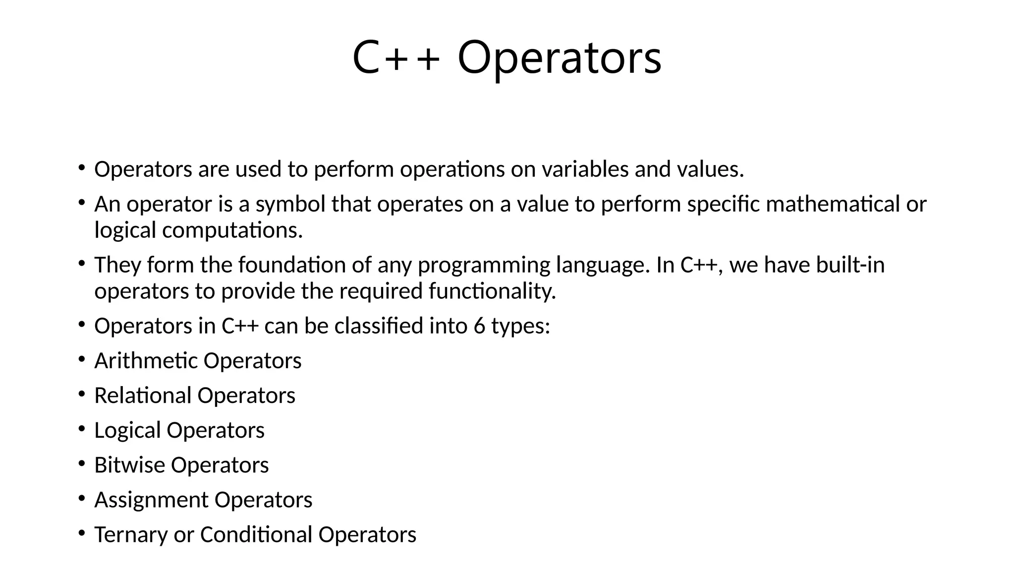 C++ Operators
• Operators are used to perform operations on variables and values.
• An operator is a symbol that operates on a value to perform specific mathematical or
logical computations.
• They form the foundation of any programming language. In C++, we have built-in
operators to provide the required functionality.
• Operators in C++ can be classified into 6 types:
• Arithmetic Operators
• Relational Operators
• Logical Operators
• Bitwise Operators
• Assignment Operators
• Ternary or Conditional Operators
 
