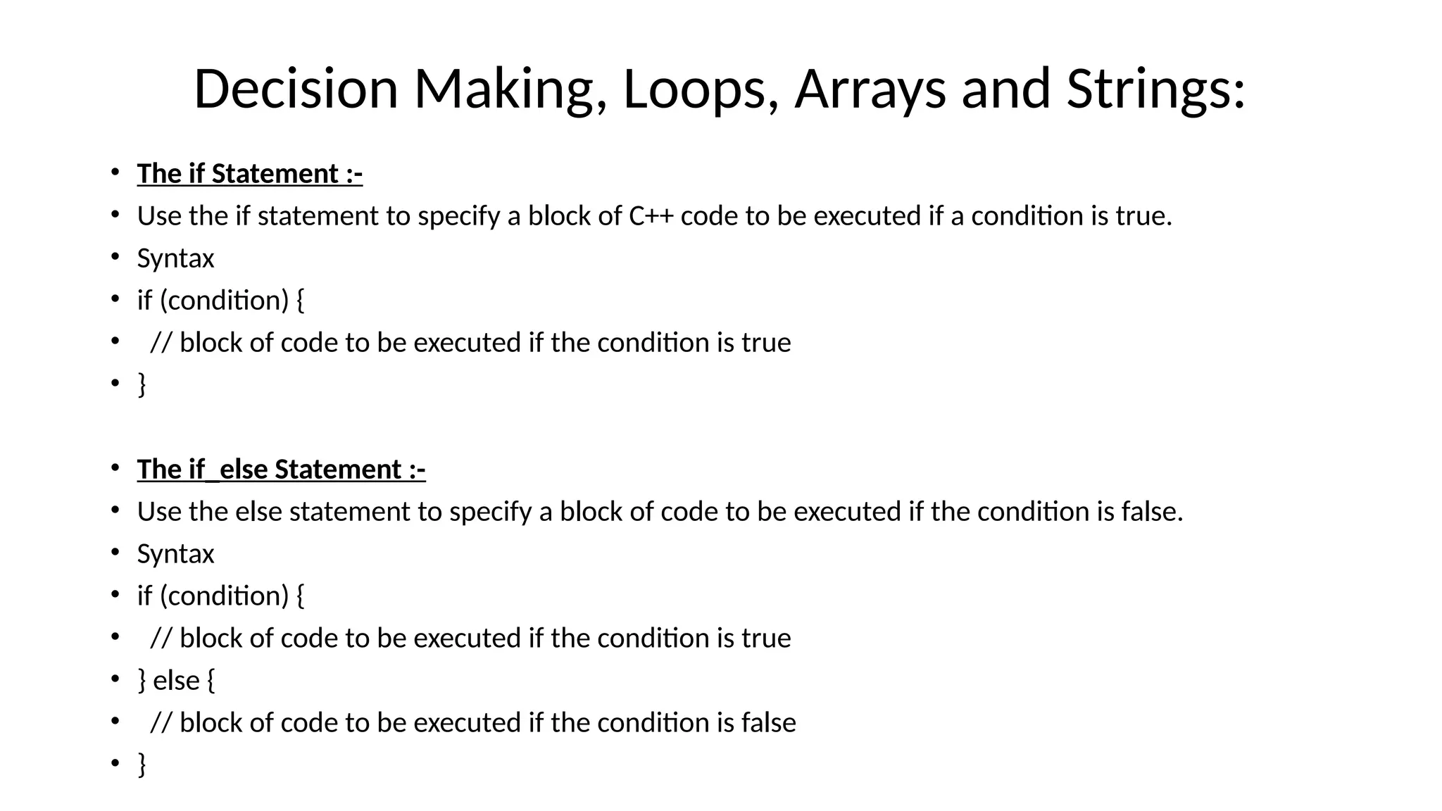 Decision Making, Loops, Arrays and Strings:
• The if Statement :-
• Use the if statement to specify a block of C++ code to be executed if a condition is true.
• Syntax
• if (condition) {
• // block of code to be executed if the condition is true
• }
• The if_else Statement :-
• Use the else statement to specify a block of code to be executed if the condition is false.
• Syntax
• if (condition) {
• // block of code to be executed if the condition is true
• } else {
• // block of code to be executed if the condition is false
• }
 