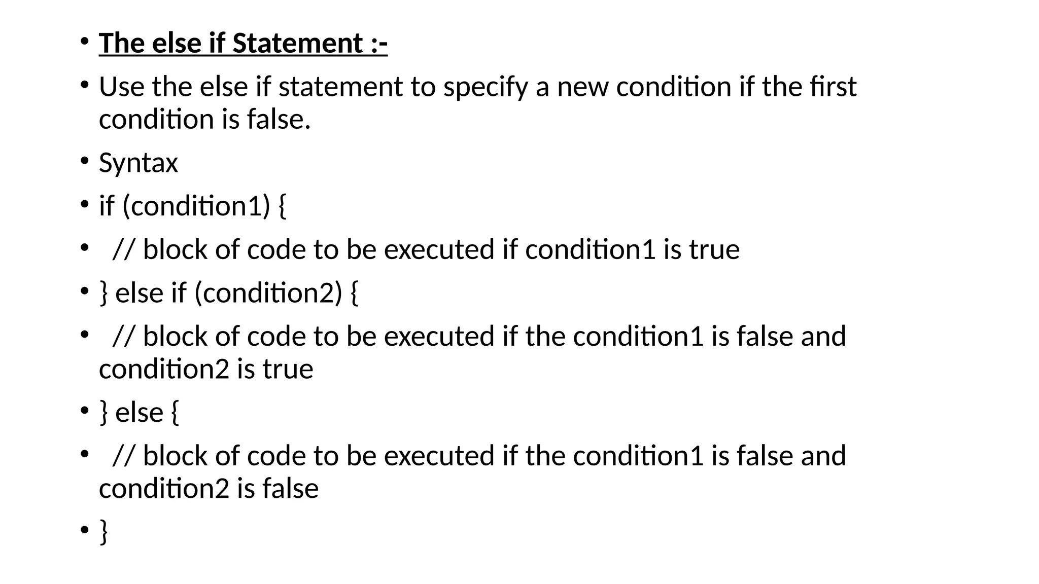 • The else if Statement :-
• Use the else if statement to specify a new condition if the first
condition is false.
• Syntax
• if (condition1) {
• // block of code to be executed if condition1 is true
• } else if (condition2) {
• // block of code to be executed if the condition1 is false and
condition2 is true
• } else {
• // block of code to be executed if the condition1 is false and
condition2 is false
• }
 