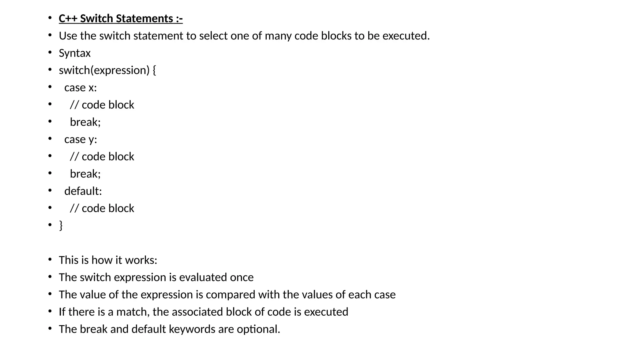 • C++ Switch Statements :-
• Use the switch statement to select one of many code blocks to be executed.
• Syntax
• switch(expression) {
• case x:
• // code block
• break;
• case y:
• // code block
• break;
• default:
• // code block
• }
• This is how it works:
• The switch expression is evaluated once
• The value of the expression is compared with the values of each case
• If there is a match, the associated block of code is executed
• The break and default keywords are optional.
 