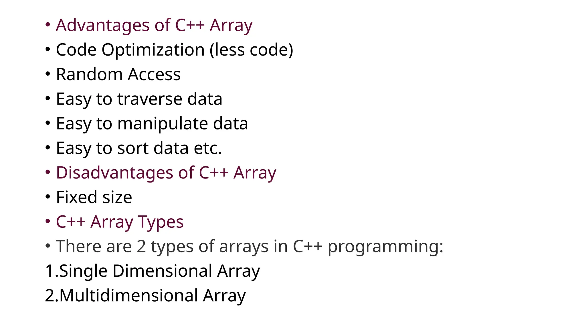 • Advantages of C++ Array
• Code Optimization (less code)
• Random Access
• Easy to traverse data
• Easy to manipulate data
• Easy to sort data etc.
• Disadvantages of C++ Array
• Fixed size
• C++ Array Types
• There are 2 types of arrays in C++ programming:
1.Single Dimensional Array
2.Multidimensional Array
 
