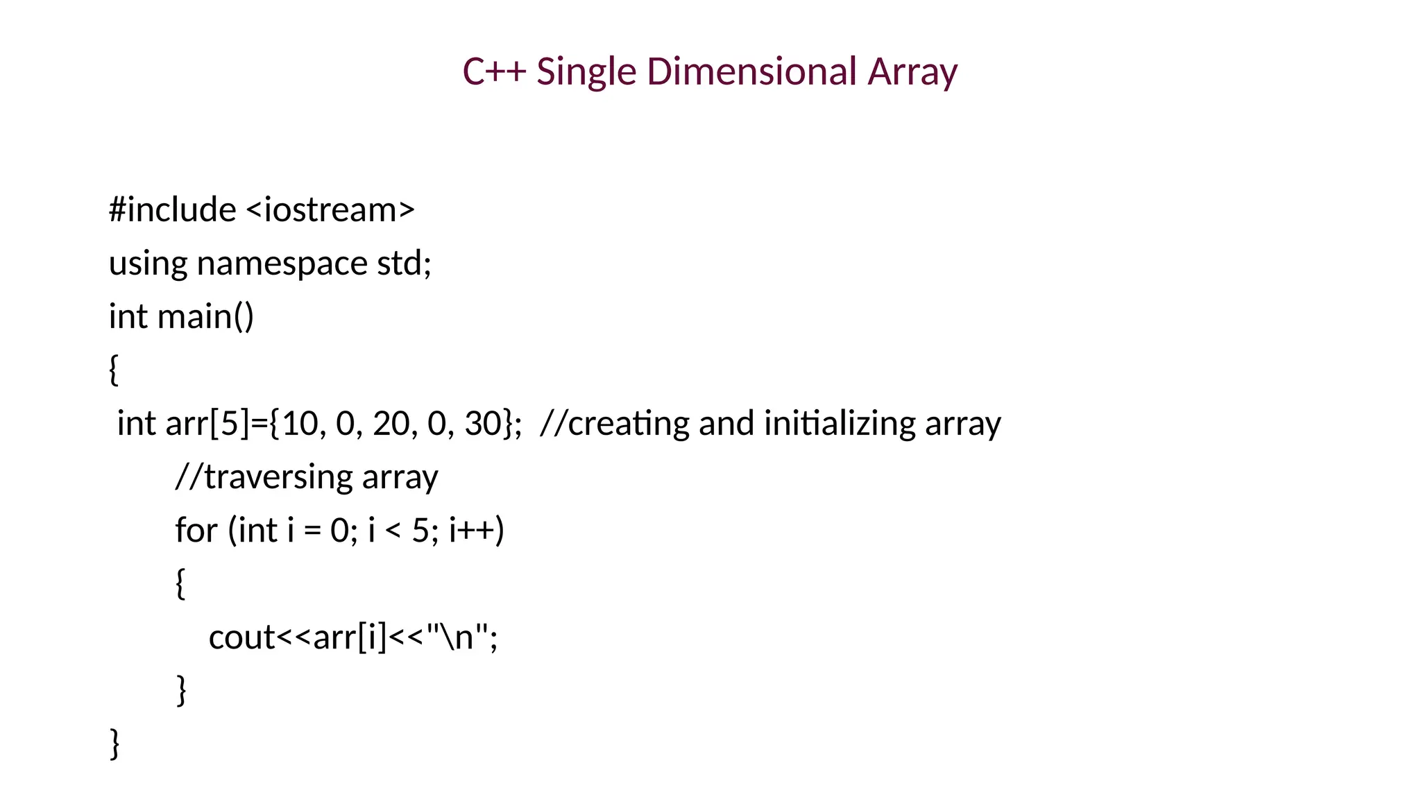 C++ Single Dimensional Array
#include <iostream>
using namespace std;
int main()
{
int arr[5]={10, 0, 20, 0, 30}; //creating and initializing array
//traversing array
for (int i = 0; i < 5; i++)
{
cout<<arr[i]<<"n";
}
}
 