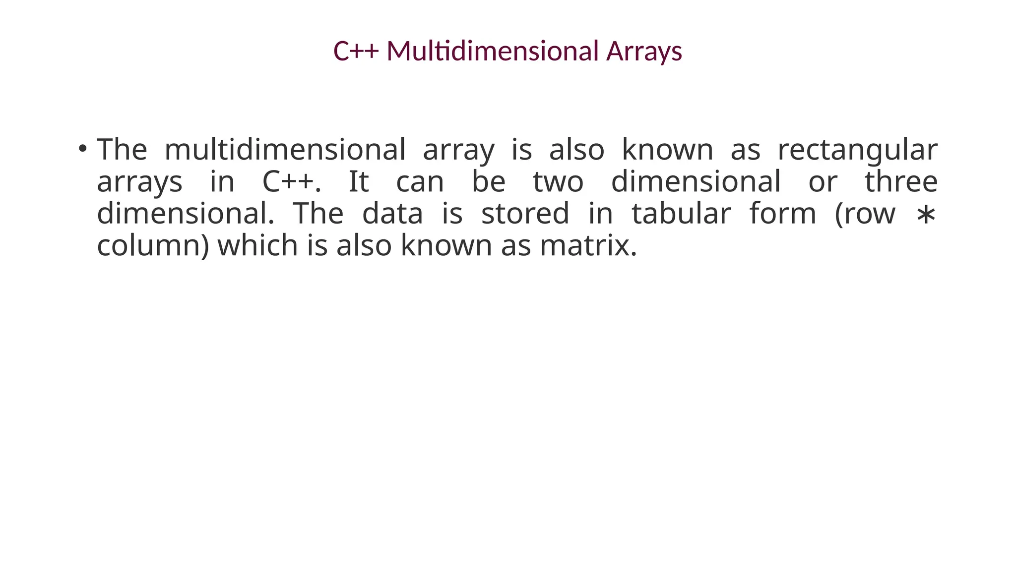 C++ Multidimensional Arrays
• The multidimensional array is also known as rectangular
arrays in C++. It can be two dimensional or three
dimensional. The data is stored in tabular form (row ∗
column) which is also known as matrix.
 