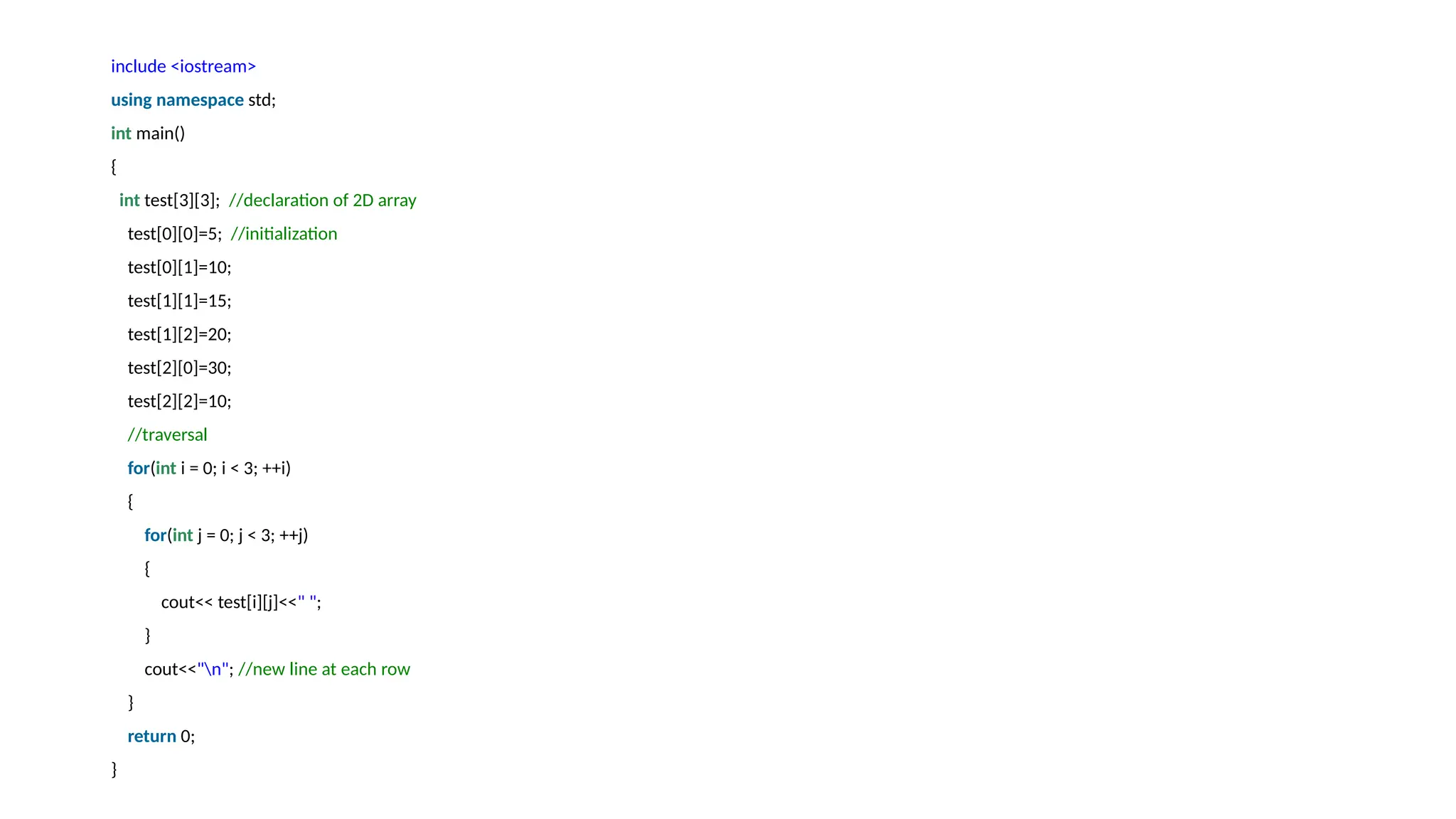 include <iostream>
using namespace std;
int main()
{
int test[3][3]; //declaration of 2D array
test[0][0]=5; //initialization
test[0][1]=10;
test[1][1]=15;
test[1][2]=20;
test[2][0]=30;
test[2][2]=10;
//traversal
for(int i = 0; i < 3; ++i)
{
for(int j = 0; j < 3; ++j)
{
cout<< test[i][j]<<" ";
}
cout<<"n"; //new line at each row
}
return 0;
}
 