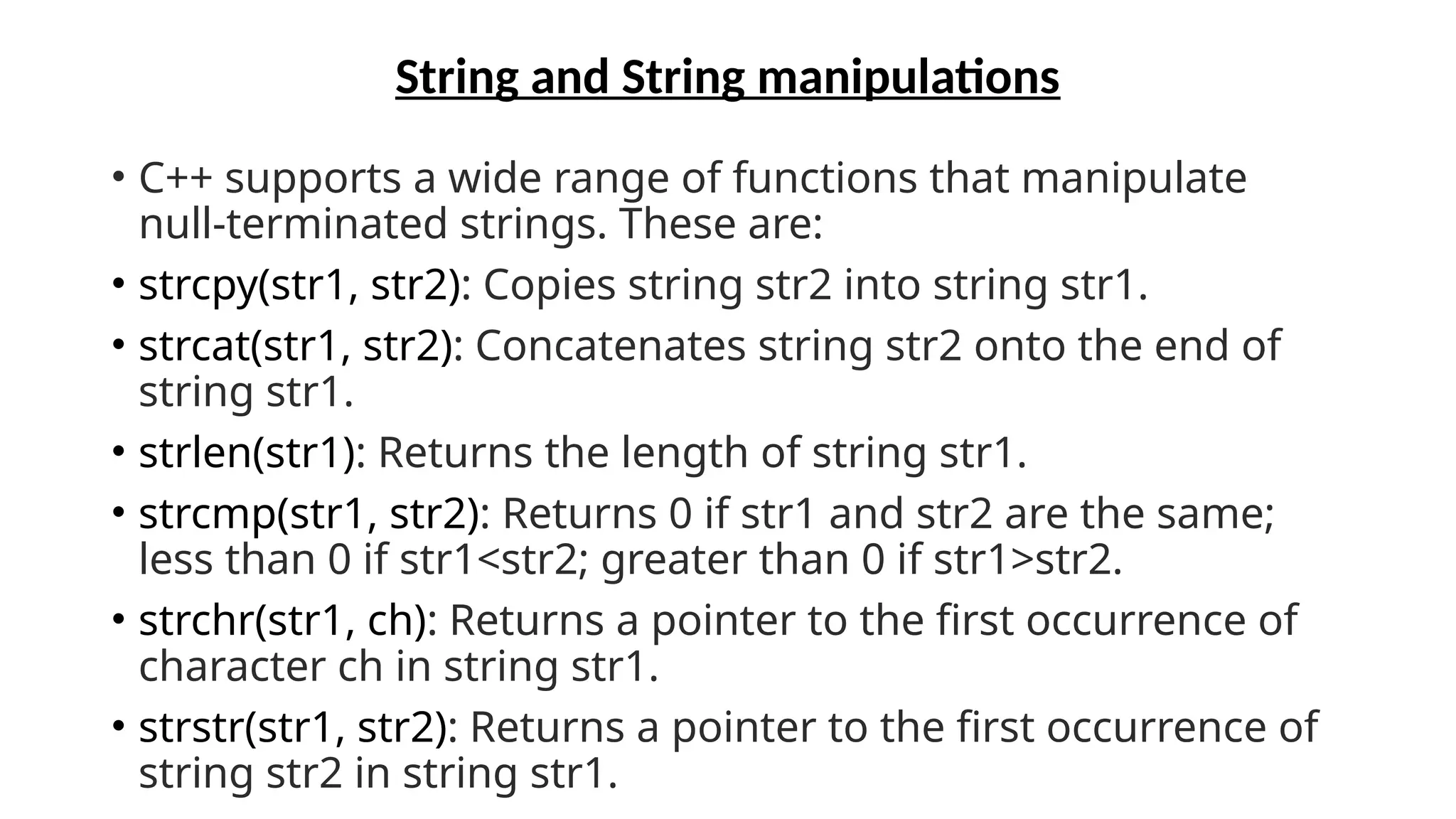 String and String manipulations
• C++ supports a wide range of functions that manipulate
null-terminated strings. These are:
• strcpy(str1, str2): Copies string str2 into string str1.
• strcat(str1, str2): Concatenates string str2 onto the end of
string str1.
• strlen(str1): Returns the length of string str1.
• strcmp(str1, str2): Returns 0 if str1 and str2 are the same;
less than 0 if str1<str2; greater than 0 if str1>str2.
• strchr(str1, ch): Returns a pointer to the first occurrence of
character ch in string str1.
• strstr(str1, str2): Returns a pointer to the first occurrence of
string str2 in string str1.
 