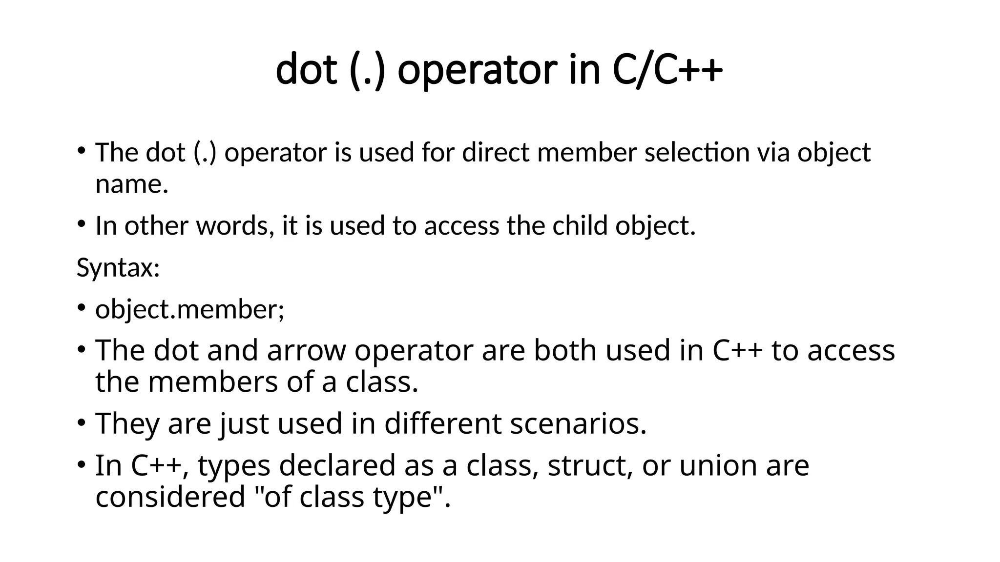 dot (.) operator in C/C++
• The dot (.) operator is used for direct member selection via object
name.
• In other words, it is used to access the child object.
Syntax:
• object.member;
• The dot and arrow operator are both used in C++ to access
the members of a class.
• They are just used in different scenarios.
• In C++, types declared as a class, struct, or union are
considered "of class type".
 