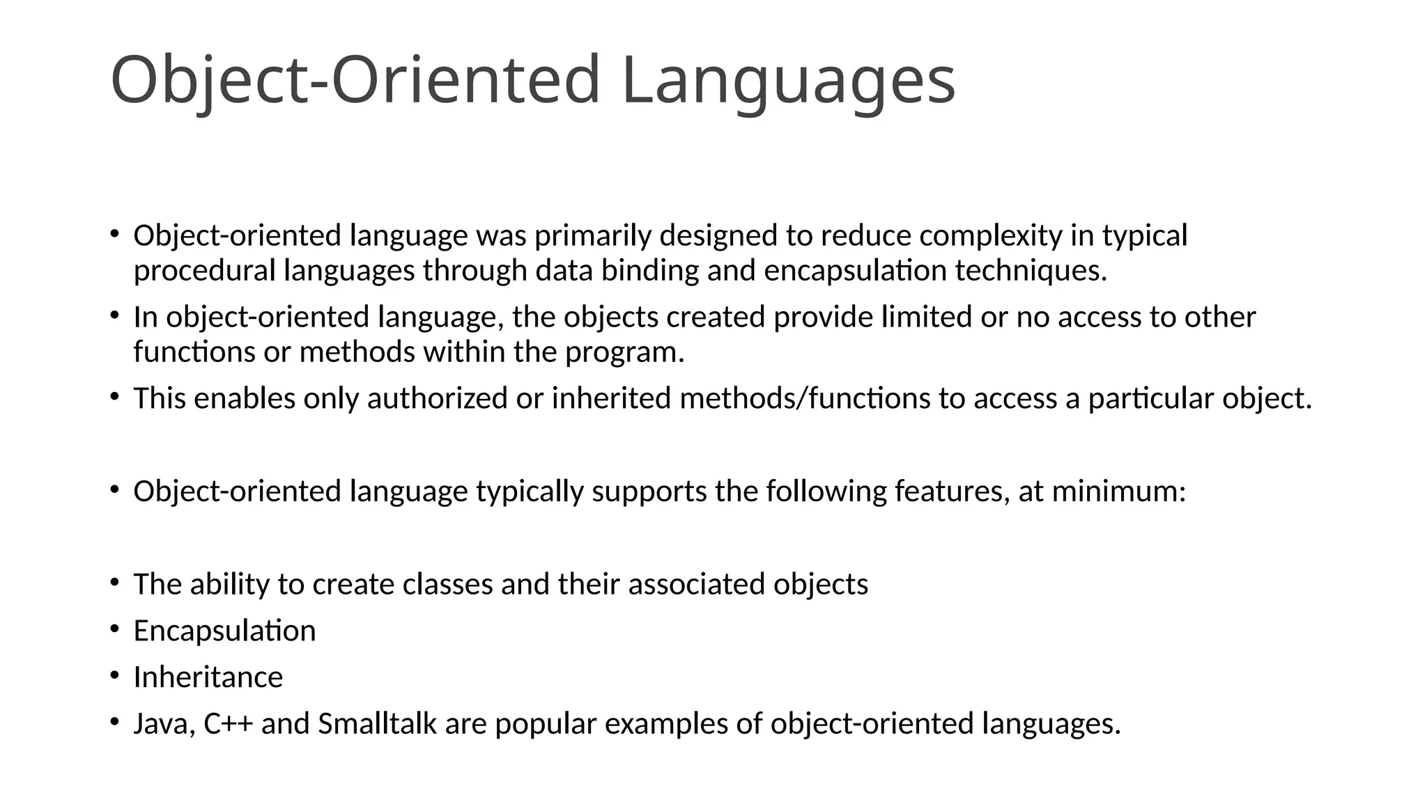 Object-Oriented Languages
• Object-oriented language was primarily designed to reduce complexity in typical
procedural languages through data binding and encapsulation techniques.
• In object-oriented language, the objects created provide limited or no access to other
functions or methods within the program.
• This enables only authorized or inherited methods/functions to access a particular object.
• Object-oriented language typically supports the following features, at minimum:
• The ability to create classes and their associated objects
• Encapsulation
• Inheritance
• Java, C++ and Smalltalk are popular examples of object-oriented languages.
 