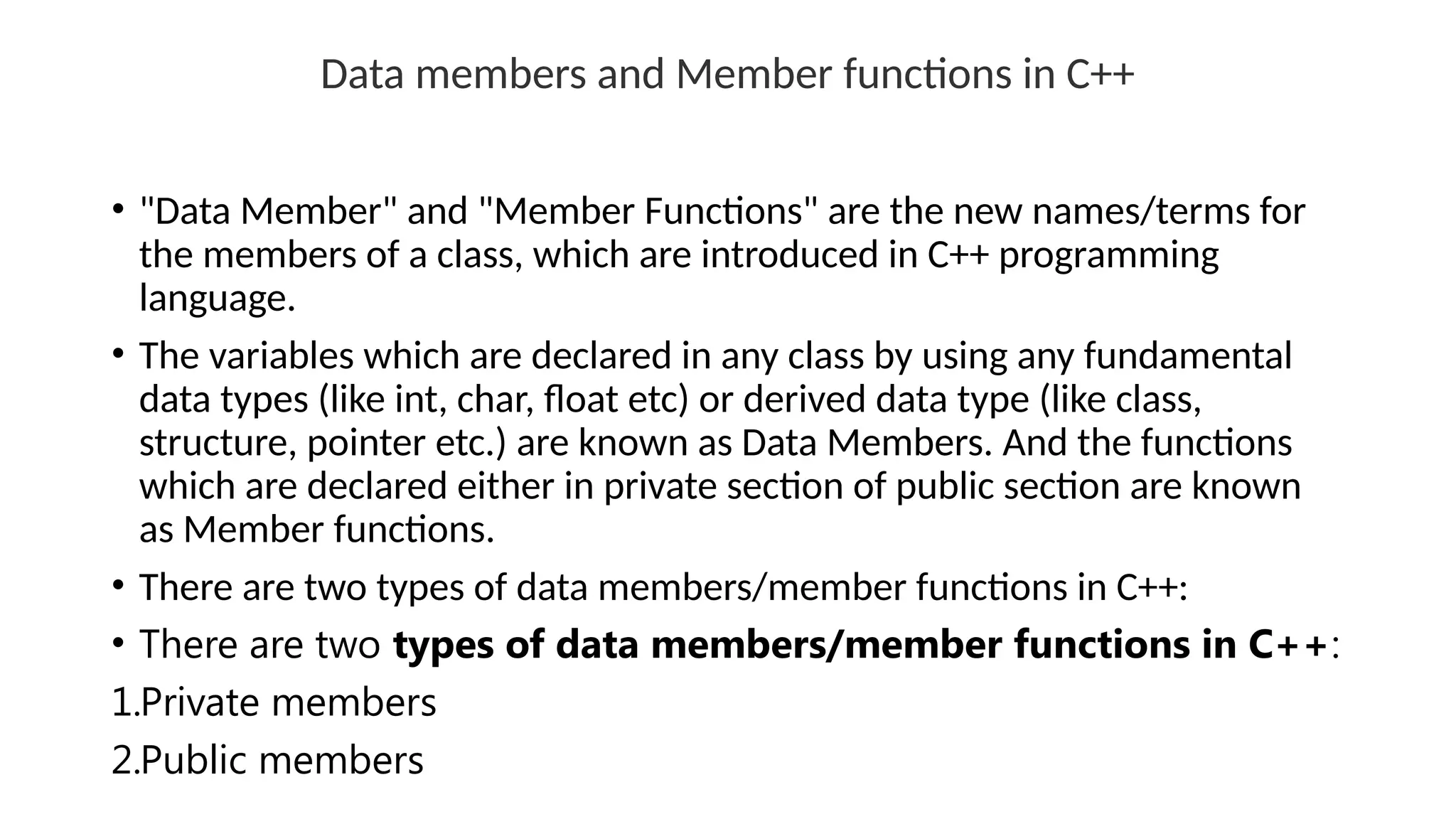 Data members and Member functions in C++
• "Data Member" and "Member Functions" are the new names/terms for
the members of a class, which are introduced in C++ programming
language.
• The variables which are declared in any class by using any fundamental
data types (like int, char, float etc) or derived data type (like class,
structure, pointer etc.) are known as Data Members. And the functions
which are declared either in private section of public section are known
as Member functions.
• There are two types of data members/member functions in C++:
• There are two types of data members/member functions in C++:
1.Private members
2.Public members
 