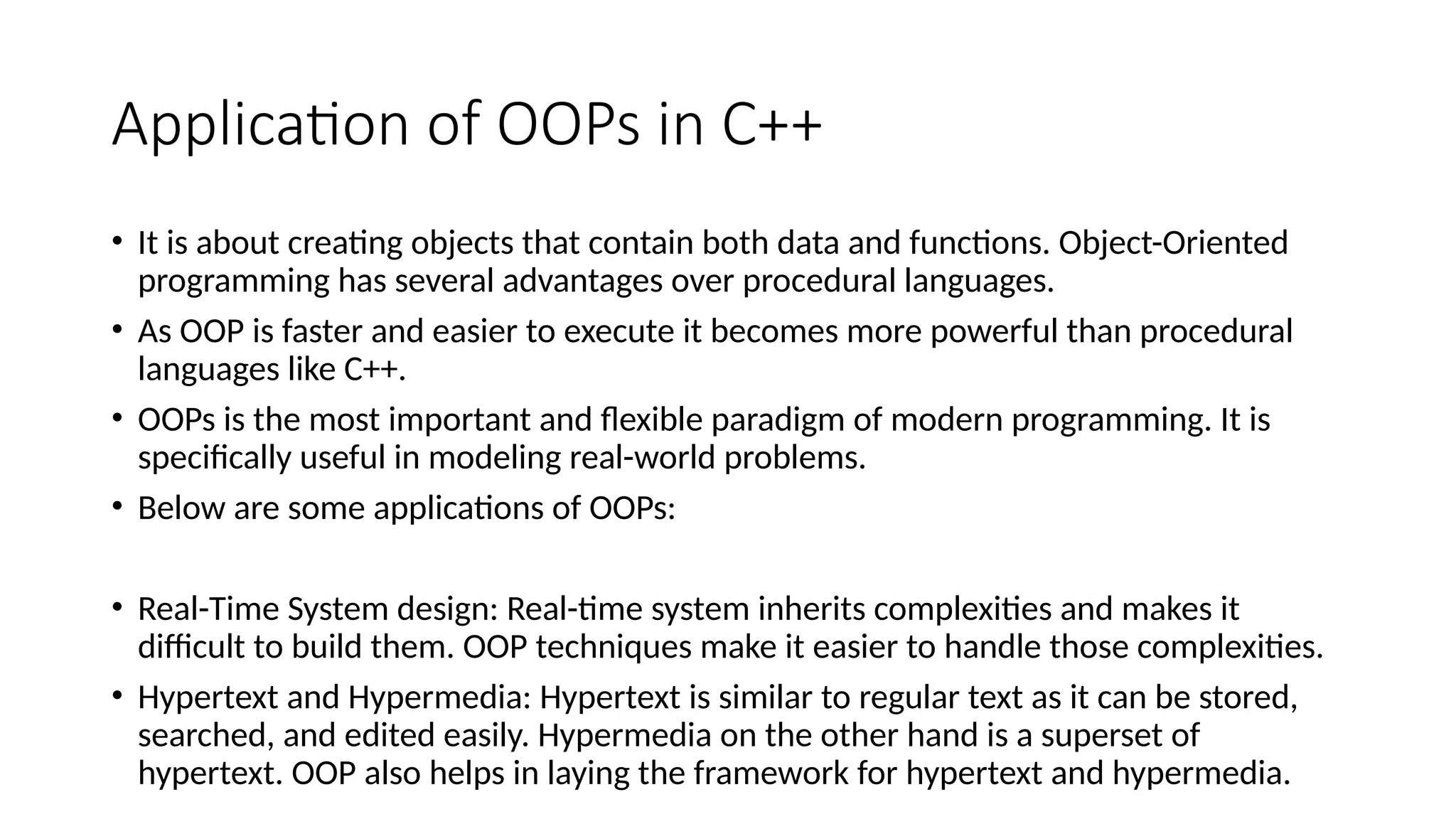 Application of OOPs in C++
• It is about creating objects that contain both data and functions. Object-Oriented
programming has several advantages over procedural languages.
• As OOP is faster and easier to execute it becomes more powerful than procedural
languages like C++.
• OOPs is the most important and flexible paradigm of modern programming. It is
specifically useful in modeling real-world problems.
• Below are some applications of OOPs:
• Real-Time System design: Real-time system inherits complexities and makes it
difficult to build them. OOP techniques make it easier to handle those complexities.
• Hypertext and Hypermedia: Hypertext is similar to regular text as it can be stored,
searched, and edited easily. Hypermedia on the other hand is a superset of
hypertext. OOP also helps in laying the framework for hypertext and hypermedia.
 