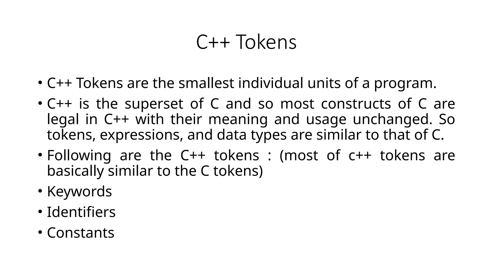 C++ Tokens
• C++ Tokens are the smallest individual units of a program.
• C++ is the superset of C and so most constructs of C are
legal in C++ with their meaning and usage unchanged. So
tokens, expressions, and data types are similar to that of C.
• Following are the C++ tokens : (most of c++ tokens are
basically similar to the C tokens)
• Keywords
• Identifiers
• Constants
 