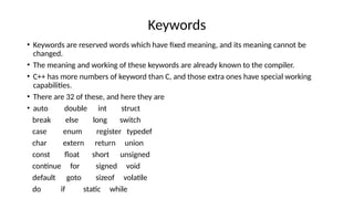 Keywords
• Keywords are reserved words which have fixed meaning, and its meaning cannot be
changed.
• The meaning and working of these keywords are already known to the compiler.
• C++ has more numbers of keyword than C, and those extra ones have special working
capabilities.
• There are 32 of these, and here they are
• auto double int struct
break else long switch
case enum register typedef
char extern return union
const float short unsigned
continue for signed void
default goto sizeof volatile
do if static while
 
