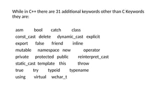 While in C++ there are 31 additional keywords other than C Keywords
they are:
asm bool catch class
const_cast delete dynamic_cast explicit
export false friend inline
mutable namespace new operator
private protected public reinterpret_cast
static_cast template this throw
true try typeid typename
using virtual wchar_t
 