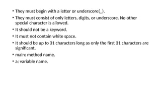 • They must begin with a letter or underscore(_).
• They must consist of only letters, digits, or underscore. No other
special character is allowed.
• It should not be a keyword.
• It must not contain white space.
• It should be up to 31 characters long as only the first 31 characters are
significant.
• main: method name.
• a: variable name.
 