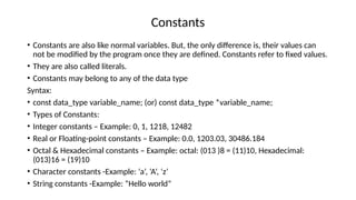 Constants
• Constants are also like normal variables. But, the only difference is, their values can
not be modified by the program once they are defined. Constants refer to fixed values.
• They are also called literals.
• Constants may belong to any of the data type
Syntax:
• const data_type variable_name; (or) const data_type *variable_name;
• Types of Constants:
• Integer constants – Example: 0, 1, 1218, 12482
• Real or Floating-point constants – Example: 0.0, 1203.03, 30486.184
• Octal & Hexadecimal constants – Example: octal: (013 )8 = (11)10, Hexadecimal:
(013)16 = (19)10
• Character constants -Example: ‘a’, ‘A’, ‘z’
• String constants -Example: “Hello world”
 